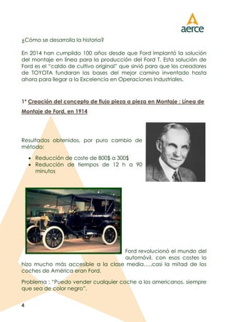4
¿Cómo se desarrolla la historia?
En 2014 han cumplido 100 años desde que Ford implantó la solución
del montaje en línea para la producción del Ford T. Esta solución de
Ford es el “caldo de cultivo original” que sirvió para que los creadores
de TOYOTA fundaran las bases del mejor camino inventado hasta
ahora para llegar a la Excelencia en Operaciones Industriales.
1º Creación del concepto de flujo pieza a pieza en Montaje : Línea de
Montaje de Ford, en 1914
Resultados obtenidos, por puro cambio de
método:
 Reducción de coste de 800$ a 300$
 Reducción de tiempos de 12 h a 90
minutos
Ford revolucionó el mundo del
automóvil, con esos costes lo
hizo mucho más accesible a la clase media…..casi la mitad de los
coches de América eran Ford.
Problema : “Puedo vender cualquier coche a los americanos, siempre
que sea de color negro”.
 