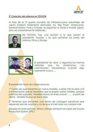 5
2º Creación del sistema en TOYOTA
Al final de la 2ª guerra mundial, las infraestructuras industriales de
Japón estaban totalmente destruidas, las “Big Three” americanas,
General Motors, Ford y Chrysler, se disponían a volver a invadir Japón,
esta vez industrialmente hablando.
EN TOYOTA, hay una reunión a la que asisten el
presidente, Toyoda, y los que sentarían las bases del
sistema, Ohno y Shingo.
El presidente les dice: si seguimos los mismos
métodos que los americanos, nos
machacarán. Necesitamos inventar algo
realmente nuevo….
El presidente hace dos observaciones:
1º Cada vez que hacemos un nuevo modelo, cuesta más la obra civil
e instalaciones que se necesitan que el propio nuevo modelo, porque
partimos del supuesto “Modelo Nuevo en línea nueva”……..a partir de
ahora , Modelo Nuevo en línea vieja
2º Tenemos que encontrar una forma de conseguir beneficios que
dependa solo de nosotros y no de que el mercado nos compre más
Basados en esta petición, Ohno y Shingo sentaron las bases del Toyota
Production System (TPS ):
 