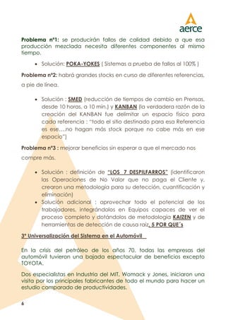 6
Problema nº1: se producirán fallos de calidad debido a que esa
producción mezclada necesita diferentes componentes al mismo
tiempo.
 Solución: POKA-YOKES ( Sistemas a prueba de fallos al 100% )
Problema nº2: habrá grandes stocks en curso de diferentes referencias,
a pie de línea.
 Solución : SMED (reducción de tiempos de cambio en Prensas,
desde 10 horas, a 10 min.) y KANBAN (la verdadera razón de la
creación del KANBAN fue delimitar un espacio físico para
cada referencia : “todo el sitio destinado para esa Referencia
es ese….no hagan más stock porque no cabe más en ese
espacio”)
Problema nº3 : mejorar beneficios sin esperar a que el mercado nos
compre más.
 Solución : definición de “LOS 7 DESPILFARROS” (identificaron
las Operaciones de No Valor que no paga el Cliente y,
crearon una metodología para su detección, cuantificación y
eliminación)
 Solución adicional : aprovechar todo el potencial de los
trabajadores, integrándolos en Equipos capaces de ver el
proceso completo y dotándolos de metodología KAIZEN y de
herramientas de detección de causa raíz, 5 POR QUE´s
3º Universalización del Sistema en el Automóvil
En la crisis del petróleo de los años 70, todas las empresas del
automóvil tuvieron una bajada espectacular de beneficios excepto
TOYOTA.
Dos especialistas en Industria del MIT, Womack y Jones, iniciaron una
visita por los principales fabricantes de todo el mundo para hacer un
estudio comparado de productividades.
 