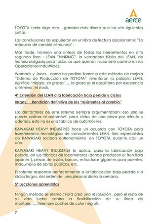 7
TOYOTA tenía algo raro….ganaba más dinero que las seis siguientes
juntas.
Las conclusiones las expusieron en un libro de lectura apasionante: ”La
máquina de cambió el mundo”.
Más tarde, hicieron una síntesis de todas las herramientas en otro
segundo libro : LEAN THINKING”, la verdadera biblia del LEAN, de
lectura obligada para todos los que quieran iniciar este camino en sus
Operaciones Industriales.
Womack y Jones , como no podían llamar a este método de mejora
”Sistema de Producción de TOYOTA” inventaron la palabra LEAN:
significa “magro, sin grasas”…..la grasa es el despilfarro por excelencia
a eliminar, el stock.
4º Extensión del LEAN a la fabricación bajo pedido y ciclos
largos…..Rendición definitiva de los “resistentes al cambio”
Los detractores de este sistema siempre argumentaban: eso solo se
puede aplicar al automóvil, para ciclos de una pieza por minuto y
además, esto no es una fábrica de automóviles.
KAWASAKI HEAVY INDUSTRIES hace un acuerdo con TOYOTA para
transferencia tecnológica de conocimientos LEAN. Seis especialistas
de KAWASAKI reciben entrenamiento en TOYOTA durante casi un
año.
KAWASAKI HEAVY INDUSTRIES lo aplica, para la fabricación bajo
pedido, en sus fábricas de locomotoras (donde producen el Tren Bala
japonés ), piezas de avión, barcos, estructuras gigantes para puentes,
maquinaria de obras públicas, etc.
El sistema responde perfectamente a la fabricación bajo pedido y a
ciclos largos, del orden de una pieza al día/a la semana.
5º Lecciones aprendidas
Ningún método es eterno : Ford creó una revolución , pero el resto de
su vida lucho contra la flexibilización de su línea de
montaje……!!siempre coches de color negro!!.
 