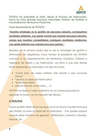8
TOYOTA ha extendido el LEAN, desde el Proceso de Fabricación,
hacia los otros grandes procesos industriales, Gestión de Pedidos e
Industrialización de Nuevos Productos.
Frase del presidente de TOYOTA :
“Nuestra estrategia es la gestión de procesos robustos, conseguimos
resultados brillantes, con gente normal que maneja procesos robustos,
vemos que nuestros competidores consiguen resultados mediocres,
con gente brillante que maneja procesos pobres.”
Basados en el enorme poder que le da la estrategia de gestión y
eliminación de despilfarros, hace tiempo el presidente de TOYOTA
convocó a sus Departamentos de Marketing, Compras, Calidad e
Ingeniería de Diseño y de Fabricación. Les llevó a una sala donde
tenía despiezado un Mercedes y les dijo tres frases:
 “Como éste, de mejor calidad, más barato y que consuma
menos”
 “Les doy un plazo de treinta años”
 “Se llamará LEXUS”
 ¡!Llevan más de veinte años……!!
TOYOTA ha dado un salto cualitativo en un campo que parecía
agotado, el motor, con la creación del Híbrido.
6º Nota final
Toyota podría haber dicho (aunque no lo ha hecho) aquella frase que
dijo Einstein al crear la teoría de la relatividad : “Fue posible porque
caminé sobre hombros de gigantes” refiriéndose a Newton, Faraday,
Maxvell, etc.
 