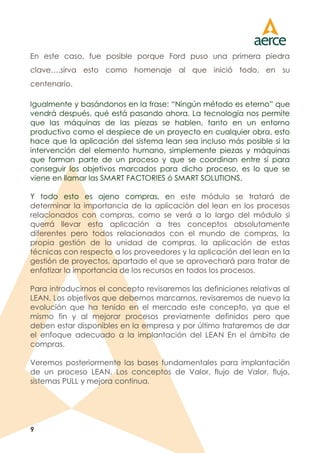 9
En este caso, fue posible porque Ford puso una primera piedra
clave….sirva esto como homenaje al que inició todo, en su
centenario.
Igualmente y basándonos en la frase: “Ningún método es eterno” que
vendrá después, qué está pasando ahora. La tecnología nos permite
que las máquinas de las piezas se hablen, tanto en un entorno
productivo como el despiece de un proyecto en cualquier obra, esto
hace que la aplicación del sistema lean sea incluso más posible si la
intervención del elemento humano, simplemente piezas y máquinas
que forman parte de un proceso y que se coordinan entre sí para
conseguir los objetivos marcados para dicho proceso, es lo que se
viene en llamar las SMART FACTORIES ó SMART SOLUTIONS.
Y todo esto es ajeno compras, en este módulo se tratará de
determinar la importancia de la aplicación del lean en los procesos
relacionados con compras, como se verá a lo largo del módulo si
querrá llevar esta aplicación a tres conceptos absolutamente
diferentes pero todos relacionados con el mundo de compras, la
propia gestión de la unidad de compras, la aplicación de estas
técnicas con respecto a los proveedores y la aplicación del lean en la
gestión de proyectos, apartado el que se aprovechará para tratar de
enfatizar la importancia de los recursos en todos los procesos.
Para introducirnos el concepto revisaremos las definiciones relativas al
LEAN, Los objetivos que debemos marcarnos, revisaremos de nuevo la
evolución que ha tenido en el mercado este concepto, ya que el
mismo fin y al mejorar procesos previamente definidos pero que
deben estar disponibles en la empresa y por último trataremos de dar
el enfoque adecuado a la implantación del LEAN En el ámbito de
compras.
Veremos posteriormente las bases fundamentales para implantación
de un proceso LEAN, Los conceptos de Valor, flujo de Valor, flujo,
sistemas PULL y mejora continua.
 