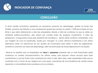 INDICADOR DE CONFIANÇA
O atual cenário econômico apresenta um recorrente aumento do desemprego, queda na renda das
famílias, aumento da inflação e uma consequente queda das vendas na capital -1,72% (acumulado do ano
2016) o que afeta diretamente a vida dos empresários. Devido a falta de confiança no que se refere ao
ambiente político-econômico, eles optam por cautela antes de qualquer investimento. A falta de
perspectiva a longo prazo causa esse ambiente de incertezas e dentro deste contexto o empresário, com
sua margem de lucro já sacrificada, acaba por “enxugar” os custos. Diminuir investimento e em última
alternativa cortar um percentual do seu quadro de funcionários para aliviar a folha de pagamentos,
acarreta no aumento do índice de desemprego, além da diminuição da renda disponível em circulação.
Deve-se se ressaltar que os empresários de micro e pequenas empresas são os mais impactados pelas
mudanças no cenário macroeconômico nos últimos meses, pois possuem menos recursos para fazer
investimentos e, por isso ficam mais vulneráveis em meio à crise. Além disso, esses empresários estão pouco
confiantes com o futuro do seu negócio em curto prazo, conscientes de uma tendência de vendas menos
aquecida, e consumidores mais cautelosos com as compras.
CONCLUSÃO
 