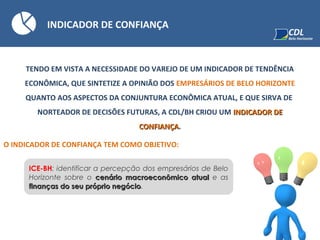 INDICADOR DE CONFIANÇA
TENDO EM VISTA A NECESSIDADE DO VAREJO DE UM INDICADOR DE TENDÊNCIA
ECONÔMICA, QUE SINTETIZE A OPINIÃO DOS EMPRESÁRIOS DE BELO HORIZONTE
QUANTO AOS ASPECTOS DA CONJUNTURA ECONÔMICA ATUAL, E QUE SIRVA DE
NORTEADOR DE DECISÕES FUTURAS, A CDL/BH CRIOU UM INDICADOR DEINDICADOR DE
CONFIANÇACONFIANÇA.
O INDICADOR DE CONFIANÇA TEM COMO OBJETIVO:
ICE-BH: identificar a percepção dos empresários de Belo
Horizonte sobre o cenário macroeconômico atualcenário macroeconômico atual e as
finanças do seu próprio negóciofinanças do seu próprio negócio.
 