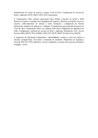 Administração de contas de usuários e grupos. Cotas de disco. Configuração de serviços de
Rede e Aplicação: HTTP, DHCP, DNS, NAT, Roteamento.
8. Conhecimento sobre sistemas operacional Linux Debian: Conceitos de kernel e Shell.
Sistema de arquivos: comandos para manipulação de arquivos e diretórios, permissão e acesso a
arquivos, redirecionamento de entrada e saída. Instalação e configuração do Sistema
Operacional; instalação de aplicativos e utilitários. Comandos para gerenciamento de processos.
Cotas de disco. Programação básica em ambiente bash shell. Configuração de dispositivos de
redes. Configuração e gerência de serviços de Rede e Aplicação: Roetamento, NAT, Acesso
Remoto (SSH), DHCP, NFS, SAMBA, DNS, FTP, HTTP, SMTP (Postfix), Proxy SQUID.
9. Segurança da Informação: Fundamentos. Vulnerabilidades, ameaças e riscos de ataques a
sistemas computacionais. Prevenção e tratamento de incidentes. Dispositivos de Segurança.
Firewall, IDS, IPS e VPN. Malwares: vírus de computador, cavalo de tróia, spyware, backdoors,
keylogger, worms.
 
