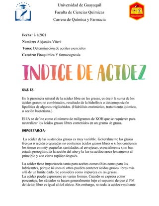 Fecha: 7/1/2021
Nombre: Alejandra Viteri
Tema: Determinación de aceites esenciales
Catedra: Fitoquímica Y farmacognosia
Es la presencia natural de la acidez libre en las grasas, es decir la suma de los
ácidos grasos no combinados, resultado de la hidrólisis o descomposición
lipolítica de algunos triglicéridos. (Hidrólisis enzimático, tratamiento químico,
o acción bacteriana.)
El IA se define como el número de miligramos de KOH que se requieren para
neutralizar los ácidos grasos libres contenidos en un gramo de grasa.
La acidez de las sustancias grasas es muy variable. Generalmente las grasas
frescas o recién preparadas no contienen ácidos grasos libres o si los contienen
los tienen en muy pequeñas cantidades, al envejecer, especialmente sino han
estado protegidos de la acción del aire y la luz su acidez crece lentamente al
principio y con cierta rapidez después.
La acidez tiene importancia tanto para aceites comestibles como para los
lubricantes, porque ni unos ni otros pueden contener ácidos grasos libres más
allá de un límite dado. Se considera como impureza en las grasas.
La acidez puede expresarse en varias formas. Cuando se expresa como
porcentaje, los cálculos se hacen generalmente bajo el supuesto de que el PM
del ácido libre es igual al del oleico. Sin embargo, no toda la acidez resultante
Universidad de Guayaquil
Faculta de Ciencias Químicas
Carrera de Química y Farmacia
 