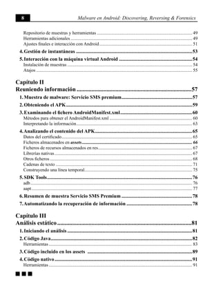 8 Malware en Android: Discovering, Reversing & Forensics
g g g
Repositorio de muestras y herramientas.................................................................................... 49
Herramientas adicionales........................................................................................................... 49
Ajustes finales e interacción con Android.................................................................................. 51
4. Gestión de instantáneas.............................................................................................53
5. Interacción con la máquina virtual Android...........................................................54
Instalación de muestras.............................................................................................................. 54
Atajos......................................................................................................................................... 55
Capítulo II
Reuniendo información..............................................................................57
1. Muestra de malware: Servicio SMS premium.........................................................57
2. Obteniendo el APK.....................................................................................................59
3. Examinando el fichero AndroidManifest.xml..........................................................60
Métodos para obtener el AndroidManifest.xml......................................................................... 60
Interpretando la información...................................................................................................... 63
4. Analizando el contenido del APK..............................................................................65
Datos del certificado................................................................................................................... 65
Ficheros almacenados en assets................................................................................................. 66
Ficheros de recursos almacenados en res................................................................................... 67
Librerías nativas......................................................................................................................... 67
Otros ficheros............................................................................................................................. 68
Cadenas de texto........................................................................................................................ 71
Construyendo una línea temporal.............................................................................................. 75
5. SDK Tools....................................................................................................................76
adb.............................................................................................................................................. 76
aapt............................................................................................................................................. 77
6. Resumen de muestra Servicio SMS Premium.........................................................78
7. Automatizando la recuperación de información.....................................................78
Capítulo III
Análisis estático...........................................................................................81
1. Iniciando el análisis....................................................................................................81
2. Código Java.................................................................................................................82
Herramientas.............................................................................................................................. 83
3. Código incluido en los assets ....................................................................................89
4. Código nativo..............................................................................................................91
Herramientas.............................................................................................................................. 91
 
