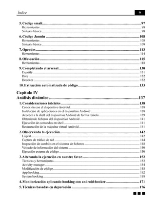 g g g
Índice 9
5. Código smali................................................................................................................97
Herramientas.............................................................................................................................. 98
Sintaxis básica............................................................................................................................ 98
6. Código Jasmin..........................................................................................................108
Herramientas............................................................................................................................ 108
Sintaxis básica.......................................................................................................................... 109
7. Opcodes.....................................................................................................................113
Herramientas............................................................................................................................ 114
8. Ofuscación.................................................................................................................115
Herramientas............................................................................................................................ 118
9. Completando el arsenal...........................................................................................130
Enjarify..................................................................................................................................... 131
Dare.......................................................................................................................................... 132
Dedexer.................................................................................................................................... 132
10. Extracción automatizada de código......................................................................133
Capítulo IV
Análisis dinámico......................................................................................137
1. Consideraciones iniciales.........................................................................................138
Conexión con el dispositivo Android....................................................................................... 138
Instalación de aplicaciones en el dispositivo Android............................................................. 138
Acceder a la shell del dispositivo Android de forma remota................................................... 139
Obteniendo ficheros del dispositivo Android........................................................................... 141
Ejecución de comandos en shell.............................................................................................. 141
Restauración de la máquina virtual Android............................................................................ 141
2. Observando la ejecución..........................................................................................142
Logcat....................................................................................................................................... 142
Captura de tráfico de red.......................................................................................................... 144
Inspección de cambios en el sistema de ficheros..................................................................... 148
Volcado de información del sistema........................................................................................ 150
Ejecución externa de código.................................................................................................... 150
3. Alterando la ejecución en nuestro favor.................................................................152
Técnicas y herramientas........................................................................................................... 152
Activity manager...................................................................................................................... 154
Modificación de código............................................................................................................ 158
App hooking............................................................................................................................. 162
System hooking........................................................................................................................ 168
4. Monitorización aplicando hooking con android-hooker......................................171
5. Técnicas basadas en depuración.............................................................................176
 