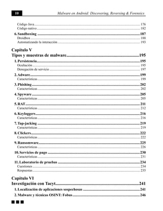 10 Malware en Android: Discovering, Reversing & Forensics
g g g
Código Java.............................................................................................................................. 176
Código nativo........................................................................................................................... 182
6. Sandboxing ...............................................................................................................187
Droidbox.................................................................................................................................. 188
Automatizando la interacción.................................................................................................. 193
Capítulo V
Tipos y muestras de malware...................................................................195
1. Persistencia...............................................................................................................195
Ocultación................................................................................................................................ 195
Denegación de servicio............................................................................................................ 197
2. Adware.......................................................................................................................199
Características.......................................................................................................................... 199
3. Phishing.....................................................................................................................202
Características.......................................................................................................................... 202
4. Spyware.....................................................................................................................205
Características.......................................................................................................................... 205
5. RAT............................................................................................................................211
Características.......................................................................................................................... 212
6. Keyloggers.................................................................................................................216
Características.......................................................................................................................... 216
7. Tap-jacking...............................................................................................................219
Características.......................................................................................................................... 219
8. Clickers......................................................................................................................222
Características.......................................................................................................................... 222
9. Ransomware..............................................................................................................225
Características.......................................................................................................................... 226
10. Servicios de pago....................................................................................................230
Características.......................................................................................................................... 231
11. Laboratorio de pruebas.........................................................................................234
Cuestiones................................................................................................................................ 234
Respuestas................................................................................................................................ 235
Capítulo VI
Investigación con Tacyt............................................................................241
1. Localización de aplicaciones sospechosas..............................................................241
2. Malware y técnicas OSINT: Fobus.........................................................................246
 
