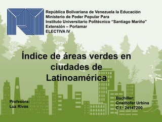 República Bolivariana de Venezuela la Educación
Ministerio de Poder Popular Para
Instituto Universitario Politécnico “Santiago Mariño”
Extensión – Porlamar
ELECTIVA IV
Profesora:
Luz Rivas
Bachiller:
Cristhofer Urbina
C.l.: 24147200
Índice de áreas verdes en
ciudades de
Latinoamérica
 