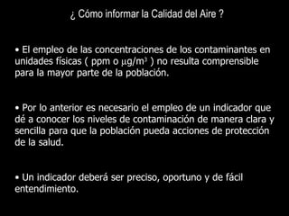 ¿ Cómo informar la Calidad del Aire ?   El empleo de las concentraciones de los contaminantes en unidades físicas ( ppm o   g/m 3  ) no resulta comprensible para la mayor parte de la población. Por lo anterior es necesario el empleo de un indicador que dé a conocer los niveles de contaminación de manera clara y sencilla para que la población pueda acciones de protección de la salud. Un indicador deberá ser preciso, oportuno y de fácil entendimiento. 