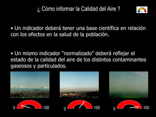 0 0 0 100 100 100 ¿ Cómo informar la Calidad del Aire ?   Un indicador deberá tener una base científica en relación con los efectos en la salud de la población. Un mismo indicador “normalizado” deberá reflejar el estado de la calidad del aire de los distintos contaminantes gaseosos y particulados. 