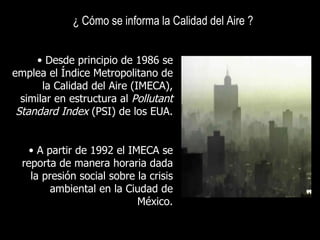 ¿ Cómo se informa la Calidad del Aire ? Desde principio de 1986 se emplea el Índice Metropolitano de la Calidad del Aire (IMECA), similar en estructura al  Pollutant Standard Index  (PSI) de los EUA. A partir de 1992 el IMECA se reporta de manera horaria dada la presión social sobre la crisis ambiental en la Ciudad de México. 