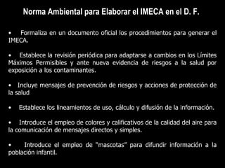 Norma Ambiental para Elaborar el IMECA en el D. F. Formaliza en un documento oficial los procedimientos para generar el IMECA. Establece la revisión periódica para adaptarse a cambios en los Límites Máximos Permisibles y ante nueva evidencia de riesgos a la salud por exposición a los contaminantes. Incluye mensajes de prevención de riesgos y acciones de protección de la salud  Establece los lineamientos de uso, cálculo y difusión de la información. Introduce el empleo de colores y calificativos de la calidad del aire para la comunicación de mensajes directos y simples. Introduce el empleo de “mascotas” para difundir información a la población infantil.  
