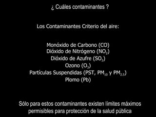 ¿ Cuáles contaminantes ? Los  Contaminantes Criterio del aire: Monóxido de Carbono  (CO) Dióxido de Nitrógeno  (NO 2 ) Dióxido de Azufre  (SO 2 ) Ozono  (O 3 ) Partículas Suspendidas (PST, PM 10  y PM 2.5 ) Plomo  (Pb) Sólo para estos contaminantes existen límites máximos permisibles para protección de la salud pública 