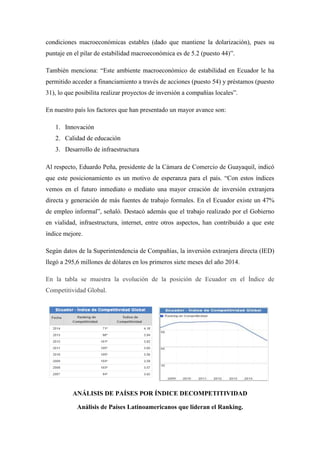condiciones macroeconómicas estables (dado que mantiene la dolarización), pues su
puntaje en el pilar de estabilidad macroeconómica es de 5.2 (puesto 44)”.
También menciona: “Este ambiente macroeconómico de estabilidad en Ecuador le ha
permitido acceder a financiamiento a través de acciones (puesto 54) y préstamos (puesto
31), lo que posibilita realizar proyectos de inversión a compañías locales”.
En nuestro país los factores que han presentado un mayor avance son:
1. Innovación
2. Calidad de educación
3. Desarrollo de infraestructura
Al respecto, Eduardo Peña, presidente de la Cámara de Comercio de Guayaquil, indicó
que este posicionamiento es un motivo de esperanza para el país. “Con estos índices
vemos en el futuro inmediato o mediato una mayor creación de inversión extranjera
directa y generación de más fuentes de trabajo formales. En el Ecuador existe un 47%
de empleo informal”, señaló. Destacó además que el trabajo realizado por el Gobierno
en vialidad, infraestructura, internet, entre otros aspectos, han contribuido a que este
índice mejore.
Según datos de la Superintendencia de Compañías, la inversión extranjera directa (IED)
llegó a 295,6 millones de dólares en los primeros siete meses del año 2014.
En la tabla se muestra la evolución de la posición de Ecuador en el Índice de
Competitividad Global.
ANÁLISIS DE PAÍSES POR ÍNDICE DECOMPETITIVIDAD
Análisis de Países Latinoamericanos que lideran el Ranking.
 
