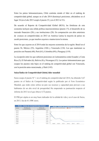 Entre los países latinoamericanos, Chile continúa siendo el líder en el ranking de
competitividad global, aunque en el año 2014 disminuyó posiciones, ubicándose en el
lugar 34 (en el año 2013 ocupó el puesto 33 y en el 2013 el 31).
De acuerdo al Reporte de Competitividad Global (RCG), las fortalezas de esta
economía incluyen una sólida política macroeconómica (puesto 17), el desarrollo de su
mercado financiero (20) y sus instituciones (28). En comparación con años anteriores
de avances en competitividad, en 2013 en América Latina la mayoría de países no
escaló posiciones, ya que muchos cayeron o mantuvieron la misma.
Entre los que cayeron en el 2014 están las mayores economías de la región: Brasil en el
puesto 56, México (55), Argentina (104) y Venezuela (134). Los que mantienen su
posición son Panamá (40), Perú (61), Colombia (69) y Paraguay (119).
La excepción entre los que subieron posiciones en Latinoamérica están Ecuador y Costa
Rica (3), El Salvador (6), Bolivia (8) y Nicaragua (13). Los países latinoamericanos que
ocupan los puestos más bajos en el ranking de competitividad global son Venezuela,
con la posición antes mencionada, y Haití (143).
Suiza-Índice de Competitividad Global, líder mundial
Suiza ocupa el puesto N° 1 en el ranking de competitividad del 2014, ha obtenido 5,67
puntos en el Índice de Competitividad según lo publicado por el Foro Económico
Mundial, que mide cómo utiliza un país sus recursos y capacidad para proveer a sus
habitantes de un alto nivel de prosperidad. Ha empeorado su puntuación respecto al
informe de 2013 en el que obtuvo 5,72 puntos.
El PIB per cápita es un muy buen indicador de la calidad de vida y en el caso de Suiza,
en 2013, fue de 61.100€ euros.
 