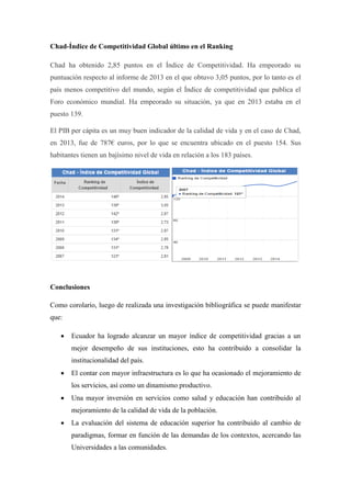 Chad-Índice de Competitividad Global último en el Ranking
Chad ha obtenido 2,85 puntos en el Índice de Competitividad. Ha empeorado su
puntuación respecto al informe de 2013 en el que obtuvo 3,05 puntos, por lo tanto es el
país menos competitivo del mundo, según el Índice de competitividad que publica el
Foro económico mundial. Ha empeorado su situación, ya que en 2013 estaba en el
puesto 139.
El PIB per cápita es un muy buen indicador de la calidad de vida y en el caso de Chad,
en 2013, fue de 787€ euros, por lo que se encuentra ubicado en el puesto 154. Sus
habitantes tienen un bajísimo nivel de vida en relación a los 183 países.
Conclusiones
Como corolario, luego de realizada una investigación bibliográfica se puede manifestar
que:
 Ecuador ha logrado alcanzar un mayor índice de competitividad gracias a un
mejor desempeño de sus instituciones, esto ha contribuido a consolidar la
institucionalidad del país.
 El contar con mayor infraestructura es lo que ha ocasionado el mejoramiento de
los servicios, así como un dinamismo productivo.
 Una mayor inversión en servicios como salud y educación han contribuido al
mejoramiento de la calidad de vida de la población.
 La evaluación del sistema de educación superior ha contribuido al cambio de
paradigmas, formar en función de las demandas de los contextos, acercando las
Universidades a las comunidades.
 