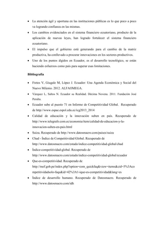  La atención ágil y oportuna en las instituciones públicas es lo que poco a poco
va logrando confianza en las mismas.
 Los cambios evidenciados en el sistema financiero ecuatoriano, producto de la
aplicación de nuevas leyes, han logrado fortalecer el sistema financiero
ecuatoriano.
 El impulso que el gobierno está generando para el cambio de la matriz
productiva, ha conllevado a procurar innovaciones en los sectores productivos.
 Uno de los puntos álgidos en Ecuador, es el desarrollo tecnológico, se están
haciendo esfuerzos como país para superar esas limitaciones.
Bibliografía
 Fretes V, Giugale M, López J. Ecuador: Una Agenda Económica y Social del
Nuevo Milenio. 2012. ALFAOMEGA.
 Vázquez L, Saltos N. Ecuador su Realidad. Décima Novena. 2011. Fundación José
Peralta.
 Ecuador sube al puesto 71 en Informe de Competitividad Global. Recuperado
de http://www.espae.espol.edu.ec/icg2013_2014
 Calidad de educación y la innovación suben en país. Recuperado de
http://www.telegrafo.com.ec/economia/item/calidad-de-educacion-y-la-
innovacion-suben-en-pais.html
 Suiza. Recuperado de http://www.datosmacro.com/paises/suiza
 Chad - Índice de Competitividad Global. Recuperado de
http://www.datosmacro.com/estado/indice-competitividad-global/chad
 Índice-competitividad-global. Recuperado de
http://www.datosmacro.com/estado/indice-competitividad-global/ecuador
 Que-es-competitividad. Recuperado de
http://mef.gob.pe/index.php?option=com_quickfaq&view=items&cid=5%3Aco
mpetitividadsolo-faqs&id=42%3A1-ique-es-competitividad&lang=es
 Índice de desarrollo humano. Recuperado de Datosmacro. Recuperado de
http://www.datosmacro.com/idh
 