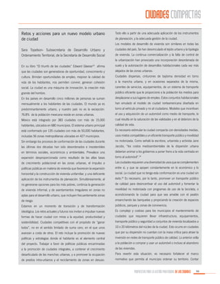 CIUDADES COMPACTAS
Retos y acciones para un nuevo modelo urbano
de ciudad

Todo ello a partir de una adecuada aplicación de los instrumentos
de planeación, y la adecuada gestión de la ciudad.
Los modelos de desarrollo de vivienda son similares en todas las

Sara Topelson- Subsecretaria de Desarrollo Urbano y
Ordenamiento Territorial, de la Secretaría de Desarrollo Social

ciudades del país. Se han desvinculado el tejido urbano y la tipología
de vivienda. La continua comercialización y la falta de control de
la urbanización han provocado una incorporación desordenada de

En su libro “El triunfo de las ciudades” Edward Glaeser23 afirma

suelo y la autorización de desarrollos habitacionales cada vez más

que las ciudades son generadoras de oportunidad, conocimiento y

alejados de las zonas urbanas.

cultura. Brindan oportunidades de empleo, mejoran la calidad de

Ciudades dispersas, cinturones de bajísima densidad en torno

vida de los habitantes, nos permiten convivir, generan cohesión

a la mancha urbana, y en ocasiones separados de la misma,

social. La ciudad es una máquina de innovación, la creación más

carentes de servicios, equipamientos, de un sistema de transporte

grande del hombre.

público eficiente que le proporcione a la población los medios para

En los países en desarrollo cinco millones de personas se suman

desplazarse a sus lugares de empleo. Estos conjuntos habitacionales

mensualmente a los habitantes de las ciudades. El mundo ya es

han emulado el modelo de ciudad norteamericana diseñada en

predominantemente urbano, y nuestro país no es la excepción:

torno al vehículo privado y no al ciudadano. Modelos que incentivan

76.8% de la población mexicana reside en zonas urbanas.

el uso y adquisición de un automóvil como medio de transporte, lo

México está integrado por 383 ciudades con más de 15,000

cual resulta en la saturación de las vialidades y en el deterioro de la

habitantes, ubicados en 680 municipios. El sistema urbano principal

calidad de vida.

está conformado por 135 ciudades con más de 50,000 habitantes,

Es necesario estimular la ciudad compacta con densidades medias,

incluidas 56 zonas metropolitanas ubicadas en 427 municipios.

usos mixtos compatibles y un eficiente transporte público y movilidad

Sin embargo los procesos de conformación de las ciudades durante

no motorizada. Como señaló la escritora, urbanista y activista Jane

las últimas dos décadas han sido desordenados e insostenibles

Jacobs, “los costos medioambientales de la dispersión urbana

en términos sociales, económicos y ambientales. Prevalece una

deberían animar a los gobiernos a poner freno a la vida centrada en

expansión desproporcionada como resultado de las altas tasas

torno al automóvil”.24

de crecimiento poblacional en las zonas urbanas, el impulso a

Las ciudades requieren una diversidad de usos que se complementen

políticas públicas en materia de vivienda que favorecen la expansión

entre sí, y que se apoyen constantemente en lo económico y lo

horizontal y la construcción de vivienda unifamiliar, y una deficiente

social. La ciudad que no tenga esta conformación es una ciudad sin

aplicación de los instrumentos de planeación. Simultáneamente, al

éxito.25 Es necesario, por lo tanto, promover un transporte público

no generarse opciones para los más pobres, continúa la generación

de calidad para desincentivar el uso del automóvil y fomentar la

de vivienda informal, y de asentamientos irregulares en zonas no

movilidad no motorizada con programas de uso de la bicicleta, o

aptas para el desarrollo urbano, que incluyen frecuentemente zonas

acondicionando la ciudad para que sea amable con el peatón

de riesgo.

ensanchando las banquetas y propiciando la creación de espacios

Estamos en un momento de transición y de transformación

públicos, parques y zonas de convivencia.

ideológica. Los retos actuales y futuros nos invitan a impulsar nuevas

Es complejo y costoso para los municipios el mantenimiento de

formas de hacer ciudad con miras a la equidad, productividad y

ciudades que requieren llevar infraestructura, equipamientos,

sostenibilidad. Ciudades competitivas con el propósito de “ganar

transporte público y seguridad a conjuntos de vivienda localizados a

todos”, no en el sentido limitado de suma cero, en el que unos

10 o 20 kilómetros del núcleo de la ciudad. Esto ocurre en ciudades

avanzan a costa de otros. El reto incluye la promoción de nuevas

que por su dispersión no cuentan con la masa crítica para atraer la

políticas y estrategias donde el habitante es el elemento central

inversión en redes de transporte público de calidad. Lo anterior orilla

del proyecto. Trabajar a favor de políticas públicas encaminadas

a la población a comprar y usar un automóvil o incluso al abandono

a la promoción de ciudades integrales, a contener el crecimiento

de las viviendas.

desarticulado de las manchas urbanas, y a promover la ocupación

Para revertir esta situación, es necesario fortalecer el marco

de predios intra-urbanos y el reciclamiento de zonas en desuso.

normativo que permita al municipio ordenar su territorio. Contar

PROPUESTAS PARA LA GESTIÓN PROFESIONAL DE LAS CIUDADES

99

 