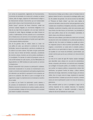 con normas de equipamiento, reglamentos de fraccionamientos,

Reconocemos el trabajo que se lleva a cabo en Australia donde el

incrementos de densidades, de construcción; actualizar sus planes

gobierno federal formuló un documento de estrategia política para

urbanos, atlas de riesgos, programas de Ordenamiento Ecológico o

las 18 ciudades más grandes. Una de las acciones fue desarrollar

de Ordenamiento territorial. Instrumentos que son fundamentales

el “Protocolo de Diseño Urbano” que tiene como objetivo la

para el orden urbano y buen funcionamiento de una ciudad.

promoción del diseño urbano de primer nivel para garantizar que las

Andrés Duany,26 precursor del Nuevo Urbanismo, señala que

ciudades sean competitivas a nivel global, productivas, sustentables,

promover ciudades integrales con crecimientos inteligentes no se

habitables, socialmente incluyentes y están bien posicionadas para

trata de una mejor forma de expansión, sino una mejor manera de

hacer frente a los retos futuros y al crecimiento. Las prioridades en

compactar la ciudad. Algunas estrategias que deben tomarse en

esta nueva política urbana son las comunidades sustentables, el

cuenta e implementarse de forma proactiva son la concentración

diseño urbano y las reformas en planeación.

de la infraestructura y los servicios en los vecindarios potenciales y
promover que las áreas desocupadas se impulsen para la agricultura
u otros espacios abiertos productivos.
Uno de los grandes retos en materia urbana es contar con
una política de suelo, que estimule la constitución de reservas
territoriales, reduzca la especulación y permita la consolidación de
la ciudad en sus vacíos urbanos. Hoy existe una gran oportunidad
de crecer, hacia el interior del territorio urbanizado, consolidando
las manchas urbanas, haciendo uso de los predios subutilizados o
no consolidados. Por ejemplo, la ciudad de Guanajuato cuenta con
más de 500 hectáreas de suelo vacante, y la Zona Metropolitana de
Aguascalientes con 3393 hectáreas de suelo vacante con servicios
e infraestructura.
Resulta fundamental incluir procesos de participación ciudadana,
herramienta fundamental en el proceso de transformación de la

Retomo de nuevo a Glaeser, quien define a la ciudad como una fuente
de atracción de los más necesitados por su potencial para elevar su
calidad de vida. Una ciudad con fortalezas es aquella que atrae a
los marginados porque en ella encuentran oportunidades, empleo,
progreso y conocimiento. La ciudad está en constante cambio y
este cambio es una oportunidad de mejora. Las mejores ciudades
son aquellas con una mezcla de actividades y oportunidades, que
proveen caminos para que los que comienzan con menos terminen
con más.
Los retos de la ciudad del siglo XXI implican adoptar estrategias
para desarrollar zonas urbanas con una serie de características:
densas, compactas, poli-céntricas, con mezcla de usos compatibles;
que privilegien el transporte público y la movilidad no motorizada,
que cuenten con espacios públicos y equipamientos urbanos bien

ciudad. La inclusión social, la planeación participativa y la gobernanza

distribuidos; que generen fuentes de trabajo y utilicen sistemas

son elementos que permitirán la apropiación de los proyectos por

alternativos de energía, tratamiento y reciclaje de agua y de residuos

parte de la ciudadanía. Ésta última es quien se encargará de dar

sólidos. Que no ocupen zonas de riesgo, respetando la capacidad

seguimiento y exigir el cumplimiento de la normatividad en beneficio

natural del territorio. Ciudades que procuren la inclusión y cohesión

de su ciudad.

social, así como la participación social en la toma de decisiones y

La ciudad es una fuente de oportunidad cuando obedece a

gobernanza.

los procesos de transformación en beneficio de los habitantes.

Estos conceptos operan ya como un paradigma a seguir ante la

Debemos reconocer la importancia de nuestras ciudades, potenciar

continua dispersión de las ciudades mexicanas. Es imperativo

sus particularidades y trabajar de forma coordinada con la sociedad

implantarlos para lograr un desarrollo sustentable y mejorar la

para obtener resultados contundentes.

calidad de vida de los habitantes de nuestro país.

100

EL MUNICIPIO UNA INSTITUCIÓN DISEÑADA PARA EL FRACASO

 