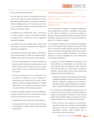 CIUDADES COMPACTAS
•	 Un plan verde y de desarrollo sustentable.

Zona Metropolitana de Guadalajara

•	 Una visión global del modelo de ordenamiento territorial que

Densidad urbana: 9,128 habitantes/km2, Población: 4.4 millones,

se desea. Esto a través del Programa de Ordenación de la Zona
Metropolitana del Valle de México, el cual fomenta la coordinación
intermunicipal/delegacional con el fin de estrechar sus vínculos,
así como homologar sus esfuerzos e instrumentos existentes para
alcanzar una mejor gestión urbana.

Superficie: 2,734 km2
Crecimiento anual mancha urbana 05-10: 2.5%, Crecimiento anual
población 05-10: 1.6%
La zona metropolitana de Guadalajara es la segunda más poblada del
país, compuesta por ocho municipios53 cuya población conjunta supera

•	 Un detallado plan de reordenamiento urbano y territorial que

los cuatro millones de habitantes. Los municipios de Guadalajara y

se centra en atender las zonas con mayor grado de deterioro

Zapopan concentran aproximadamente al 70% de la población de la zona

o subutilización de su infraestructura, como las delegaciones

metropolitana, siendo el primero uno de los municipios más poblados de

Azcapotzalco e Iztapalapa.

México, con 1.5 millones de habitantes.

•	 La actualización de la Ley de Desarrollo Urbano al 2010. En esta

Una de las grandes cualidades de la zona metropolitana de Guadalajara

nueva versión se fomenta la implementación de programas de

es que su plan de desarrollo urbano contempla una proyección al 2022.

desarrollo urbano delegacional.

Como en el resto de las ciudades mexicanas, estos planes no son para
toda la zona conurbada, lo que ha generado insuficiencias en los servicios

•	 Una planeación de transporte público agresiva y multimodal con

públicos y en el sistema de vialidad metropolitano.54 Para enfrentar

nodos de transporte para unir sistemas como el Metrobús (BRT) y

dichos retos, el municipio de Guadalajara creó un plan a mediano plazo

tren ligero con otros medios como bicicletas y paseos peatonales.

con las siguientes características:

o	 El D.F. es la entidad federativa con la mayor infraestructura de

•	 La creación de un Instituto Metropolitano de Planeación, el cual

transporte público de autobuses de transporte rápido, ya que el

estará conformado por representantes de los municipios de la

Metrobús cuenta con 95 km de longitud a través de sus cuatro

zona conurbada y tendrá como objetivo el análisis y planeación

líneas.49 Además, se busca construir tres líneas adicionales de

de acciones para la ZM, como son las mejoras en el sistema de

tren suburbano.

transporte y desarrollo urbano, atención médica adicional para
salvaguardar la salud de sus habitantes, etc.55

o	 Otra de las prioridades del D.F. es la construcción de una
red primaria de ciclopistas, así como la instalación de
estacionamientos para bicicletas cerca de escuelas y edificios
(públicos y privados). La Estrategia de Movilidad en Bicicletas
pretende elevar a 5% el porcentaje de viajes diarios realizados
en bicicleta en relación al total de traslados para 2012.50

o	 La planeación conjunta de los municipios de la zona conurbada de
Guadalajara buscará lograr acuerdos en temas como planificación,
proyección, organización y programación del crecimiento y
desarrollo de las áreas y regiones metropolitanas. El propósito es
orientar el proceso de desarrollo en beneficio de sus habitantes.56
•	 Un innovador plan de sustentabilidad que incluye aspectos como

•	 Una política de integración ciudadana a través de la regeneración

la creación de un centro de monitoreo y verificación ambiental, un

de espacios públicos de calidad y una oferta de eventos culturales

programa de cambio climático, la creación de un fondo verde para

muy por encima del promedio nacional, que consta de:

realizar inversiones públicas ecológicas y un programa para el uso de

o	 La rehabilitación del Centro Histórico de la Ciudad de México.51
o	 Un presupuesto del D.F. para la cultura tres veces mayor que
el de Guadalajara, la segunda ciudad con mayor presupuesto
cultural del país.52

energías renovables, así como un manual para compras verdes.57
o	 Si bien es cierto que dichos programas no son exclusivos de
una ciudad compacta, son una muestra de la responsabilidad
adquirida por parte de las autoridades para fomentar la
sustentabilidad

ambiental,

aspecto

importante

para

la

estructuración de una ciudad compacta.

58

PROPUESTAS PARA LA GESTIÓN PROFESIONAL DE LAS CIUDADES

103

 