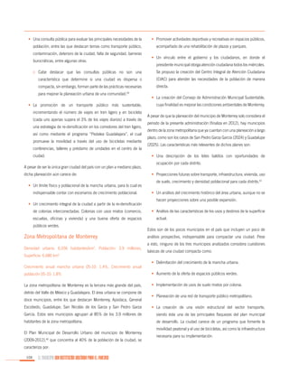 •	 Una consulta pública para evaluar las principales necesidades de la
población, entre las que destacan temas como transporte público,
contaminación, deterioro de la ciudad, falta de seguridad, barreras
burocráticas, entre algunas otras.

•	 Promover actividades deportivas y recreativas en espacios públicos,
acompañado de una rehabilitación de plazas y parques.
•	 Un vínculo entre el gobierno y los ciudadanos, en donde el
presidente municipal otorga atención ciudadana todos los miércoles.

o	 Cabe destacar que las consultas públicas no son una

Se propuso la creación del Centro Integral de Atención Ciudadana

característica que determine si una ciudad es dispersa o

(CIAC) para atender las necesidades de la población de manera

compacta, sin embargo, forman parte de las prácticas necesarias

directa.

para mejorar la planeación urbana de una comunidad.

59

•	 La promoción de un transporte público más sustentable,
incrementando el número de viajes en tren ligero y en bicicleta
(cada uno apenas supera el 3% de los viajes diarios) a través de
una estrategia de re-densificación en los corredores del tren ligero,
así como mediante el programa “Pedalea Guadalajara”, el cual
promueve la movilidad a través del uso de bicicletas mediante
conferencias, talleres y préstamo de unidades en el centro de la
ciudad.
A pesar de ser la única gran ciudad del país con un plan a mediano plazo,
dicha planeación aún carece de:
•	 Un límite físico y poblacional de la mancha urbana, para lo cual es
indispensable contar con escenarios de crecimiento poblacional.
•	 Un crecimiento integral de la ciudad a partir de la re-densificación
de colonias interconectadas. Colonias con usos mixtos (comercio,
escuelas, oficinas y vivienda) y una buena oferta de espacios
públicos verdes.

Zona Metropolitana de Monterrey
Densidad urbana: 6,556 habitantes/km2, Población: 3.9 millones,
Superficie: 6,680 km2
Crecimiento anual mancha urbana 05-10: 1.4%, Crecimiento anual

•	 La creación del Consejo de Administración Municipal Sustentable,
cuya finalidad es mejorar las condiciones ambientales de Monterrey.
A pesar de que la planeación del municipio de Monterrey solo considera el
periodo de la presente administración (finaliza en 2012), hay municipios
dentro de la zona metropolitana que ya cuentan con una planeación a largo
plazo, como son los casos de San Pedro Garza García (2024) y Guadalupe
(2025). Las características más relevantes de dichos planes son:
•	 Una descripción de los lotes baldíos con oportunidades de
ocupación por cada distrito.
•	 Proyecciones futuras sobre transporte, infraestructura, vivienda, uso
de suelo, crecimiento y densidad poblacional para cada distrito.61
•	 Un análisis del crecimiento histórico del área urbana, aunque no se
hacen proyecciones sobre una posible expansión.
•	 Análisis de las características de los usos y destinos de la superficie
actual.
Estos son de los pocos municipios en el país que incluyen un poco de
análisis prospectivo, indispensable para compactar una ciudad. Pese
a esto, ninguno de los tres municipios analizados considera cuestiones
básicas de una ciudad compacta como:
•	 Delimitación del crecimiento de la mancha urbana.

población 05-10: 1.8%

•	 Aumento de la oferta de espacios públicos verdes.

La zona metropolitana de Monterrey es la tercera más grande del país,

•	 Implementación de usos de suelo mixtos por colonia.

detrás del Valle de México y Guadalajara. El área urbana se compone de
doce municipios, entre los que destacan Monterrey, Apodaca, General

•	 Planeación de una red de transporte público metropolitano.

Escobedo, Guadalupe, San Nicolás de los Garza y San Pedro Garza

•	 La creación de una visión estructural del sector transporte,

García. Estos seis municipios agrupan al 85% de los 3.9 millones de

siendo ésta una de las principales flaquezas del plan municipal

habitantes de la zona metropolitana.

de desarrollo. La ciudad carece de un programa que fomente la

El Plan Municipal de Desarrollo Urbano del municipio de Monterrey
(2009-2012),60 que concentra al 40% de la población de la ciudad, se
caracteriza por:
104

EL MUNICIPIO UNA INSTITUCIÓN DISEÑADA PARA EL FRACASO

movilidad peatonal y el uso de bicicletas, así como la infraestructura
necesaria para su implementación.

 