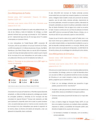 CIUDADES COMPACTAS
Zona Metropolitana de Puebla

El plan 2011-2014 del municipio de Puebla contempla acciones
encaminadas hacia una ciudad más compacta, basada en un crecimiento

Densidad urbana: 4,617 habitantes/km2, Población: 2.6 millones,

verde e inteligente (Green Growth) a través de la promoción de diversos

Superficie: 2,22362 km2

aspectos: usos de suelo mixtos, viviendas verticales, mejoramiento de

Crecimiento anual mancha urbana 05-10: 0.5%, Crecimiento anual
población 05-10: 1.6%

los accesos peatonales, renovación de espacios públicos, alternativas de
transporte sustentable y la creación de políticas sustentables a través del
Plan de Gestión Ambiental. Entre los logros de la ciudad se encuentra

La zona metropolitana de Puebla es la cuarta más poblada del país, con

el haber iniciado la construcción de una línea de autobuses de tránsito

más de dos millones y medio de habitantes. Sin embargo, su amplia

rápido (BRT) entre los municipios de Puebla, Amozoc y Cholula, con un

extensión territorial hace que tenga una densidad de 4,617 habitantes

recorrido de 18.5 km que comenzará a operar en enero del 2013.

por km , relativamente baja (entre las 20 más bajas de las 77 ciudades
2

contempladas en el presente Índice).

A pesar de que la mancha urbana de la ciudad de Puebla crece a una
tasa mucho menor que su población (0.5%), no puede ser considerada

La zona metropolitana de Puebla-Tlaxcala (ZMP) comprende 38

una ciudad compacta debido a su baja densidad de población y a que su

municipios, entre los que destacan el municipio homónimo de Puebla,

plan de desarrollo contempla solamente a un municipio. Además, dicho

con 60% de la población (1.5 millones de personas), Amozoc, San Martín

plan urbano carece de una planeación de largo plazo, una delimitación de

Texmelucan y San Pedro Cholula, todos con más de 100 mil habitantes.

la mancha urbana y de una estrategia de re-densificación entre colonias.

La razón de la baja densidad poblacional de la ciudad es que la mayoría

Zona Metropolitana de Chihuahua

de los municipios de la zona metropolitana son semi-rurales, es decir,
con poblaciones inferiores a los 50 mil habitantes (ver Gráfica 2).
Gráfica 2. Porcentaje de las poblaciones de la ZMP según su
número de habitantes

Densidad urbana: 4,385 habitantes/km2, Población: 0.78 millones,
Superficie: 18,113 km2
Crecimiento anual mancha urbana 05-10: 3.8%, Crecimiento anual
población 05-10: 1.7%
Chihuahua es la ciudad mexicana con menor densidad poblacional de las
cinco estudiadas. Sin embargo, cuenta con un plan de desarrollo urbano
con una visión al 2040, el cual pretende transformar el área conurbada
de Chihuahua en una ciudad compacta a través de metas objetivas,
planes y programas que se caracterizan por:
•	 Contar con una estrategia ambiental para aprovechar el agua

Fuente: Elaboración propia con datos del Censo de Población y Vivienda 2010 (INEGI)

potable y pluvial de la forma más eficiente.64
•	 Incorporar un plan para promover la cohesión social a través de una

Únicamente el municipio de Puebla tiene un Plan Municipal de Desarrollo
actualizado, un reflejo de la falta de planeación y estrategia para resolver
los principales problemas y demandas de los municipios del área
conurbada (en especial Amozoc).63 Aunque esto representa una falla

amplia oferta cultural y la rehabilitación de espacios públicos.
•	 Conservar zonas verdes y la promoción de áreas con un mayor valor
ambiental.

para la planeación y desarrollo urbano de la ciudad, se puede considerar

•	 Crear un Sistema Integral de Transporte Público (SITP), el cual

como una oportunidad para poner en marcha acciones conjuntas entre

tiene como objetivo el promover una movilidad urbana sustentable,

los municipios de la zona metropolitana para atender la expansión de

mejorando la calidad y accesibilidad del transporte público para

la mancha urbana, la eficiencia del sistema de transporte y crear una

eficientar el traslado de los usuarios del municipio.

planeación de desarrollo urbano coordinada.

o	 Se fomentará la movilidad no motorizada, como la bicicleta y
accesos peatonales.

PROPUESTAS PARA LA GESTIÓN PROFESIONAL DE LAS CIUDADES

105

 