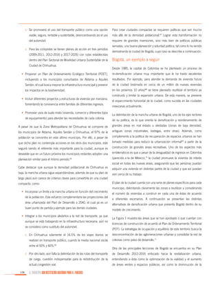 o	 Se promoverá el uso del transporte público como una opción

Para crear ciudades compactas se requieren políticas que van mucho

viable, segura, rentable y sustentable, desincentivando así el uso

más allá de la densidad poblacional.67 Lograr esta transformación no

del automóvil.

requiere de grandes inversiones, sino más bien de políticas públicas

o	 Para las ciclopistas se tienen planes de acción en tres periodos
(2009-2011, 2012-2016 y 2017-2026) con rutas establecidas
dentro del Plan Sectorial de Movilidad Urbana Sustentable de la
Ciudad de Chihuahua.

sensatas, una buena planeación y voluntad política, tal como lo ha venido
demostrando la ciudad de Bogotá, cuyo caso se describe a continuación.

Bogotá, un ejemplo a seguir
Desde 1985, la capital de Colombia se ha planteado un proceso de

•	 Proponer un Plan de Ordenamiento Ecológico Territorial (POET),

re-densificación urbana muy importante que le ha traído excelentes

incluyendo a los municipios conurbados de Aldama y Aquiles

resultados. Por ejemplo, para atender la demanda de vivienda futura

Serdán, el cual busca mejorar la infraestructura municipal y prevenir

de la ciudad (estimada en cerca de un millón de nuevas viviendas

los impactos en la biodiversidad.

en los próximos 10 años)68 se tiene planeado reutilizar el territorio ya

•	 Incluir diferentes proyectos y estructuras de vivienda por manzana,
fomentando la convivencia entre familias de diferentes ingresos.
•	 Promover usos de suelo mixto (vivienda, comercio y diferentes tipos
de equipamiento) para atender las necesidades de cada colonia.

construido y limitar la expansión urbana. De esta manera, se previene
el esparcimiento horizontal de la ciudad, como sucede en las ciudades
mexicanas actualmente.
La delimitación de la mancha urbana de Bogotá, uno de los ejes rectores
de su política, es lo que orienta la densificación y reordenamiento de

A pesar de que la Zona Metropolitana de Chihuahua se compone de

grandes áreas en mal estado u olvidadas (zonas de baja densidad,

los municipios de Aldama, Aquiles Serdán y Chihuahua, el 97% de la

antiguas zonas industriales, bodegas, entre otras). Además, como

población se concentra en este último municipio. Por ello, a pesar de

complemento a la política de recuperación de espacios urbanos se han

que dicho plan no contempla acciones en los otros dos municipios, este

tomado medidas para reducir la urbanización informal69 a partir de la

seguirá siendo el referente más importante para la ciudad, aunque es

construcción de grandes áreas recreativas. Uno de los aspectos más

deseable que en un futuro próximo los municipios restantes adopten una

emblemáticos es que a pesar de la desigualdad de ingresos en Colombia

planeación similar para el mismo periodo.65

(parecida a la de México),70 la ciudad promueve la vivienda de interés
social en todas las nuevas áreas, asegurando que las personas puedan

Cabe destacar que aunque la densidad poblacional de Chihuahua es

adquirir una vivienda en distintas partes de la ciudad y que así puedan

baja, la mancha urbana sigue expandiéndose, además de que su plan de

vivir cerca de su trabajo.

largo plazo aún carece de criterios claves para convertirla en una ciudad
compacta, como:
•	 Incorporar un límite a la mancha urbana en función del crecimiento
de la población. Este esfuerzo complementaría las proyecciones del
área urbanizada del Plan de Desarrollo a 2040, el cual ya es un
buen punto de partida y ejemplo para las demás ciudades.
•	 Integrar a los municipios aledaños a la red de transporte, ya que
aunque se está trabajando en la infraestructura necesaria, aún no
se considera como sustituto del automóvil.
o	 En Chihuahua solamente el 16.5% de los viajes diarios se
realizan en transporte público, cuando la media nacional oscila
entre el 50% y 60%.66

El plan de la ciudad cuenta con una serie de planes específicos para cada
municipio, delimitando claramente las zonas a reutilizar y considerando
el número de viviendas a construir en cada una de éstas de acuerdo
a diferentes escenarios. A continuación se presentan las distintas
alternativas de densificación urbana que presenta Bogotá dentro de su
modelo de crecimiento.
La Figura 1 muestra las áreas que se han aprobado o que cuentan con
licencias de construcción de acuerdo al Plan de Ordenamiento Territorial
(POT). La estrategia de ocupación y equilibrio de este territorio busca la
desconcentración de las aglomeraciones urbanas y consolidar la red de
colonias como polos de desarrollo.71
Otra de las principales lecciones de Bogotá se encuentra en su Plan

o	 Por otro lado, aún falta la delimitación de las rutas del transporte

entendiendo a ésta como la optimización de la vialidad y el aumento

actual congestión vial.
106

de Desarrollo 2012-2016 enfocado hacia la revitalización urbana,

de carga, cuestión indispensable para la redistribución de la

de áreas verdes y espacios públicos, así como la disminución de la

EL MUNICIPIO UNA INSTITUCIÓN DISEÑADA PARA EL FRACASO

 
