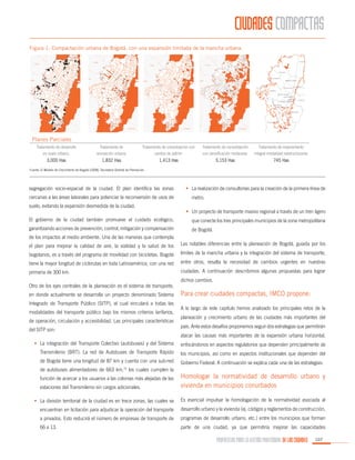 CIUDADES COMPACTAS
Figura 1. Compactación urbana de Bogotá, con una expansión limitada de la mancha urbana.

Planes Parciales
Tratamiento de desarrollo
en suelo urbano:

Tratamiento de
renovación urbana:

Tratamiento de consolidación con
cambio de patrón:

Tratamiento de consolidación
con densificación moderada:

Tratamiento de mejoramiento
integral modalidad reestructurante:

3,000 Has

1,832 Has

1,413 Has

5,153 Has

745 Has

Fuente: El Modelo de Crecimiento de Bogotá (2008), Secretaría Distrital de Planeación

segregación socio-espacial de la ciudad. El plan identifica las zonas
cercanas a las áreas laborales para potenciar la reconversión de usos de
suelo, evitando la expansión desmedida de la ciudad.

•	 La realización de consultorías para la creación de la primera línea de
metro.
•	 Un proyecto de transporte masivo regional a través de un tren ligero

El gobierno de la ciudad también promueve el cuidado ecológico,

que conecte los tres principales municipios de la zona metropolitana

garantizando acciones de prevención, control, mitigación y compensación

de Bogotá.

de los impactos al medio ambiente. Una de las maneras que contempla
el plan para mejorar la calidad de aire, la vialidad y la salud de los

Las notables diferencias entre la planeación de Bogotá, guiada por los

bogotanos, es a través del programa de movilidad con bicicletas. Bogotá

límites de la mancha urbana y la integración del sistema de transporte,

tiene la mayor longitud de ciclorutas en toda Latinoamérica, con una red

entre otros, resalta la necesidad de cambios urgentes en nuestras

primaria de 300 km.

ciudades. A continuación describimos algunas propuestas para lograr

Otro de los ejes centrales de la planeación es el sistema de transporte,
en donde actualmente se desarrolla un proyecto denominado Sistema
Integrado de Transporte Público (SITP), el cual vinculará a todas las
modalidades del transporte público bajo los mismos criterios tarifarios,
de operación, circulación y accesibilidad. Las principales características
del SITP son:

dichos cambios.

Para crear ciudades compactas, IMCO propone:
A lo largo de este capítulo hemos analizado los principales retos de la
planeación y crecimiento urbano de las ciudades más importantes del
país. Ante estos desafíos proponemos seguir dos estrategias que permitirán
atacar las causas más importantes de la expansión urbana horizontal,

•	 La integración del Transporte Colectivo (autobuses) y del Sistema

enfocándonos en aspectos regulatorios que dependen principalmente de

Transmilenio (BRT). La red de Autobuses de Transporte Rápido

los municipios, así como en aspectos institucionales que dependen del

de Bogotá tiene una longitud de 87 km y cuenta con una sub-red

Gobierno Federal. A continuación se explica cada una de las estrategias:

de autobuses alimentadores de 663 km,72 los cuales cumplen la
función de acercar a los usuarios a las colonias más alejadas de las
estaciones del Transmilenio sin cargos adicionales.

Homologar la normatividad de desarrollo urbano y
vivienda en municipios conurbados

•	 La división territorial de la ciudad es en trece zonas, las cuales se

Es esencial impulsar la homologación de la normatividad asociada al

encuentran en licitación para adjudicar la operación del transporte

desarrollo urbano y la vivienda (ej. códigos y reglamentos de construcción,

a privados. Esto reducirá el número de empresas de transporte de

programas de desarrollo urbano, etc.) entre los municipios que forman

66 a 13.

parte de una ciudad, ya que permitiría mejorar las capacidades

PROPUESTAS PARA LA GESTIÓN PROFESIONAL DE LAS CIUDADES

107

 