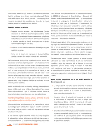 institucionales de los municipios periféricos y recientemente urbanizados

con el desarrollo urbano actualmente recae en una subsecretaría dentro

(que hoy son los que tienen el mayor crecimiento poblacional). Muchas

de SEDESOL: la Subsecretaría de Desarrollo Urbano y Ordenación del

veces éstos carecen de los servicios, recursos y funcionarios públicos

Territorio. Dicha Subsecretaría básicamente apoya a los municipios para

necesarios para atender las necesidades que demandan las nuevas

el desarrollo de sus programas de desarrollo urbano y ordenamiento

viviendas, en relación con los municipios céntricos.

territorial, así como para la construcción o mantenimiento de

Para lograr lo anterior es necesario:

infraestructura urbana básica, como son los rellenos sanitarios, sistemas
de transporte público o parques urbanos. Otros organismos clave a nivel

•	 Establecer incentivos agresivos a nivel federal y estatal. Ejemplos

federal son la Comisión Nacional de Vivienda, quien se encarga de definir

de esto son: el rediseño de los criterios para acceder a créditos

la política de vivienda, así como el Infonavit y la Sociedad Hipotecaria

hipotecarios financiados por Infonavit y para participar en los fondos

Federal, quienes cuentan con recursos considerables para financiar a

metropolitanos, así como la restricción de financiamiento y acceso

compradores y desarrolladores de vivienda.

a subsidios federales de vivienda a municipios que no tengan
normatividad homologada, entre otros.
•	 Que exista voluntad política de autoridades estatales y municipales
para iniciar el diálogo.

No obstante que en la teoría dichos organismos están coordinados entre sí
bajo la guía de la mencionada Subsecretaría de SEDESOL, en la práctica
ésta no tiene la capacidad ni los recursos necesarios para concentrar
y alinear de manera efectiva las políticas que los demás organismos
federales instrumentan, y por tanto, su influencia sobre los municipios

•	 Contar con la asesoría de organizaciones técnicas (públicas,

para que éstos adopten mejores políticas urbanas locales es muy débil.

privadas y sociales) para definir el contenido de la normatividad.
Para solucionar lo anterior, y dada la importancia de ordenar la rápida
Dicha normatividad debe promover modelos de ciudades densas, bien

urbanización que está experimentando el país, es recomendable

conectadas, con amplios espacios públicos y con un aprovechamiento

consolidar a todos los organismos bajo el liderazgo de una sola

sustentable de los recursos. Lo anterior implica promover usos de suelo

dependencia que debe elevarse a rango de Secretaría de Estado. Esto

mixtos que sean compatibles (residencial, oficinas, escuelas, comercial,

con la intención dar mayor fuerza a los programas y que éstos apunten

etc.), así como la construcción de distintos tipos de vivienda en una

en una misma dirección: promover el desarrollo de ciudades más densas

misma colonia y planear la interconexión con el resto de la ciudad a través

y compactas, siguiendo un modelo de crecimiento inteligente (Smart

de redes de transporte público, calles peatonales, ciclopistas y avenidas,

Growth).

entre otros.

73

Con esto se busca lograr que una mayor proporción de

viviendas estén mejor ubicadas y diseñadas, y que tengan acceso a
servicios públicos de calidad.
Existen ya estándares como el Leadership in Energy and Environmental
Design (LEED), creado por el US Green Building Council para evaluar
edificaciones sustentables y que ha trascendido a evaluar también el
desempeño de áreas más amplias, como es el caso de las colonias.

Algunas acciones indispensables en las que debería enfocarse la
Secretaría propuesta son:
•	 La compra de suelo para formar reservas territoriales, en donde se
le dote de servicios a la tierra en las zonas aptas para el crecimiento
urbano, o bien, al interior de las ciudades (ej. terrenos baldíos,
zonas industriales abandonadas, etc.).

Coordinar la política pública urbana a través de una
adecuada arquitectura institucional

•	 Incorporar criterios de ubicación de la vivienda para priorizar

Además de promover la profesionalización de la administración urbana,

sobre la calidad y los costos asociados a la ubicación de la vivienda,

es clave lograr que la política urbana tenga una verdadera coordinación

para los demandantes de vivienda.

entre los tres niveles de gobierno y que en cada nivel exista una adecuada
arquitectura institucional.

el financiamiento a compradores así como los apoyos para
desarrolladores. Elaborar y difundir herramientas de información

•	 Desarrollar dentro del Infonavit y las secretarías estatales de vivienda
programas de apoyo a la vivienda en renta en zonas intraurbanas,

A nivel federal es urgente rediseñar la manera en que hoy se organiza

con la intención de que más personas puedan vivir cerca de los

la política pública urbana, debido a que también está fragmentada en

centros de empleo, dándoles más flexibilidad para moverse en caso

diversas dependencias. La coordinación de los organismos relacionados

de que cambien de empleo.

108

EL MUNICIPIO UNA INSTITUCIÓN DISEÑADA PARA EL FRACASO

 