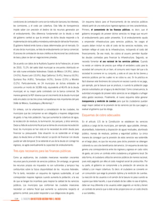 condiciones de contratación como son la institución bancaria, los intereses,

Un esquema básico para el financiamiento de los servicios públicos

las comisiones, y el costo por cobertura. Esta falta de transparencia

deberá partir de una estructura ingresos-egresos con tres características.

impide saber con precisión el destino de los recursos generados por

Primero, el saneamiento de las finanzas públicas; es decir, que el

el endeudamiento. Otra diferencia fundamental con la deuda a nivel

gobierno encargado de proveer dichos servicios no tenga que recurrir

del gobierno central es que la emisión de dicha deuda responde a la

al endeudamiento para poder proveerlos. Si el endeudamiento ayuda

implementación de la política monetaria y estimulación del sector financiero.

a emprender infraestructura para servicios públicos, los cargos al

El gobierno federal emite bonos a tasas determinadas por el mercado. En

usuario deben incluir no sólo el costo de los servicios recibidos, sino

el caso de los municipios, se trata de endeudamiento con banca comercial.

también reflejar el costo de la infraestructura, incluyendo el costo del

El proceso de contratación de esos créditos es discrecional: las condiciones

financiamiento. De ese modo, los cobros al usuario permiten liquidar

de tasa y plazo se dan en negociaciones privadas.

las deudas contraídas para financiar la infraestructura. Segundo, se

De acuerdo con datos de la Auditoría Superior de la Federación, al cierre
de 2010, 71.2% del saldo total municipal se encuentra distribuido en
tan sólo nueve entidades federativas: Estado de México (14.9%), Jalisco
(14.5%), Nuevo León (10.9%), Baja California ( 9.4%), Veracruz (6.0%),
Quintana Roo (4.8%), Tamaulipas (4.0%), Sonora (3.5%) y Morelos
(3.2%). Particularmente, en 24 municipios de dichas entidades se
concentra un monto de 16,906 mdp, equivalente al 46.4% de la deuda
municipal, en su mayor parte contratado con la banca comercial. De
manera general, la ASF observa que el crecimiento de la deuda municipal
está vinculado con las tres zonas metropolitanas más importantes del país
(Valle de México, Guadalajara y Monterrey).11
En síntesis, con la urbanización y consolidación de las ciudades, los
municipios que las componen se ven obligados a mayores obligaciones
de gasto: si hay más población, hay que aumentar la cobertura de agua,

necesita fomentar el uso racional de los servicios públicos. Cuando
no existe un sistema de precios que refleje el verdadero costo para la
sociedad del consumo de un bien, el consumo será mayor del que a la
sociedad le conviene en su conjunto, y este es el caso de los bienes y
servicios públicos por los cuales no se cobra su uso. En la práctica es
fácil observar este fenómeno de consumo en exceso cuando no se paga,
por ejemplo, por la basura que se produce, o cuando la población paga
precios subsidiados por el agua y la electricidad. Como consecuencia, la
autoridad encargada de proveer estos servicios se ve obligada a sufragar
estos gastos excesivos. Finalmente, el nuevo esquema debe generar
transparencia y rendición de cuentas para que los ciudadanos puedan
exigir mayor calidad en la provisión de los servicios por los que pagan y
evaluar al gobierno que los otorga.

Esquemas de cobro adecuados

la recolección de residuos, la iluminación, los parques, y otros servicios.

En el artículo 115 de la Constitución se establecen los servicios

Dada su falta de autonomía fiscal que se deriva de una escasa recaudación

públicos a cargo de los municipios, por ejemplo: agua potable, drenaje,

local, los municipios se han visto en la necesidad de emitir deuda para

alcantarillado, tratamiento y disposición de aguas residuales, alumbrado

financiar su presupuesto. Esta situación no es sostenible en el largo

público, manejo de residuos, jardines y seguridad pública. La única

plazo: la deuda tiene un límite natural. La opción de financiar con deuda

manera de conseguir que la provisión de estos servicios sea sostenible

puede ser sólo temporal. Si se extiende el uso de la deuda sin corregir los

en el largo plazo, es que los recursos para dicha provisión se obtengan

ingresos, se agota eventualmente la capacidad de endeudamiento.

cobrando su uso a los beneficiarios del servicio. Un esquema de este tipo

Tres ejes necesarios para las finanzas públicas

genera una correspondencia entre los ingresos y egresos en cada rubro

Como ya explicamos, las ciudades mexicanas necesitan crecientes

esta forma, el ciudadano utiliza los servicios públicos de manera racional,

recursos para la provisión de servicios públicos. Sin embargo, en general

pues está pagando por ellos al costo marginal social de producirlos. Por

los recursos propios vía impuestos no son suficientes y tampoco hay

su parte, el gobierno se compromete a la prestación de servicios de

certidumbre sobre la futura disponibilidad de los recursos federales.

calidad y con mayor cobertura. Es decir, el ciudadano se convierte en

Por lo tanto, necesitan un esquema de ingresos sustentable, al cual

un consumidor que exige la provisión óptima y la rendición de cuentas.

correspondan mayores ingresos cuando aumenta la población, a la vez

La reacción de los usuarios si el camión de la basura no pasa cuando se

de que se tengan los incentivos para mejorar la calidad de los servicios

supone que debe hacerlo, o que el estado de las calles no sea el óptimo,

públicos. Los municipios que conforman las ciudades mexicanas

debe ser muy diferente si los usuarios están pagando un recibo y tienen

necesitan un sistema fiscal que aumente su autonomía respecto al

un contrato de servicio que si éste se les proporciona sin un costo directo

gobierno central, para poder responder a sus obligaciones de gasto.

a sus bolsillos..

114

EL MUNICIPIO UNA INSTITUCIÓN DISEÑADA PARA EL FRACASO

de gasto, así como un contrato entre ciudadanos y el gobierno local. De

 