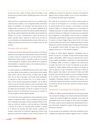 recursos para crear y operar el sistema urbano de bicicletas, el cual

probable que una persona se mueva de un municipio a otro tratando de

permite que en la ciudad se realicen 100,000 viajes diarios en este medio

pagar los menos impuestos posibles, que de una zona metropolitana a

de transporte.18

otra para evadir el predial o algún otro gravamen.

Habrá que tomar en cuenta que las cuotas de uso no se pueden aplicar

Otro motivo de la conveniencia de los acuerdos intermunicipales se

a todos los servicios públicos, como a la seguridad pública, el alumbrado

da cuando los contribuyentes de un municipio son beneficiarios de

público, los camellones ni las banquetas. Para estos servicios es muy

los servicios públicos de otro municipio, o cuando existe un municipio

complejo medir su consumo y su uso es un derecho inalienable de los

industrial contiguo a un municipio residencial, en el cual trabajan los

ciudadanos. Bajo este nuevo sistema de cobro que estamos proponiendo,

empleados del primero. En Canadá y Estados Unidos existen numerosos

estos servicios seguirán dependiendo del predial y de las transferencias

ejemplos de este tipo de configuración municipal que se han organizado

federales. Por lo tanto, si efectivamente se cobran los servicios que

para homogeneizar su base gravable, muchos de ellos con propósitos

pueden recaudarse bajo un esquema de cuotas de uso, entonces los

redistributivos y para fomentar la cooperación en la provisión de servicios.

recursos federales y los impuestos generales se podrán utilizar casi en su

Por ejemplo, en Canadá, Village of Taylor y City of Fort St. John hicieron

totalidad para financiar los servicios que no se pueden cobrar con este

acuerdos fiscales pues el primero tiene múltiples desarrollos de industria

esquema.

petroquímica cuya fuerza de trabajo habita en el segundo. Dicho acuerdo
se ha expandido a todo el distrito, de manera que la infraestructura

Acuerdos intermunicipales

regional se financia con un solo impuesto homogéneo.20

La tendencia en los últimos años de las finanzas públicas ha sido hacia la
exploración de las ventajas de la descentralización fiscal y administrativa.
Lo anterior se basa en el argumento de que ésta permite la provisión
diferenciada de bienes públicos a nivel local, en lugar de una provisión
uniforme planeada por el gobierno central, además de la competencia
entre localidades, lo cual genera mejores y más innovadoras prácticas en
el ámbito del gasto y la recaudación.

En México ya existen algunos organismos metropolitanos para la
provisión de servicios. Por ejemplo, el Sistema Intermunicipal de Agua
Potable y Alcantarillado (SIAP) se ocupa de proporcionar los servicios
de agua potable, alcantarillado y saneamiento a la Zona Metropolitana
de Guadalajara (ZMG). Se trata de un organismo que coordina tanto
la provisión del servicio como el cobro. No sorprende que sea Jalisco
el estado con mayores ingresos fiscales per cápita por el concepto de

Un estudio realizado por el IBM Global Business Service (2011) señala

cobro por derechos de agua, recaudando el doble que el Estado de

que, ante la falta de recursos públicos, en vez de pensar que las ciudades

México, segundo mejor estado en este indicador. El sistema de la ZMG

deben proveer cada vez menos servicios, el objetivo debe ser lograr

le permite crear economías de escala, y a la vez se encarga únicamente

hacer más con menos. Para lograr unas finanzas locales equilibradas,

de los municipios conurbados que conforman la zona metropolitana:

no solamente se trata de recaudar más o de la manera correcta, o

Guadalajara, Tlaquepaque, Zapopan y Tonalá. En parte, gracias a esto,

tratar de hacer recortes presupuestarios temporales, sino de hallar la

no existe gran disparidad fiscal entre los municipios, ya que todos tienen

manera de que los municipios provean los servicios optimizando costos

una autonomía fiscal de más del 70%, excepto por Tonalá que alcanza

y aprovechando las economías a escala. Los acuerdos intermunicipales

apenas un 40%.

son ideales para este propósito. Se trata de un esquema en el que los

Incrementar la recaudación de impuestos locales

19

gobiernos preservan sus atribuciones y recursos pero se coordinan en
acciones de gobierno. Veamos algunos ejemplos:
Un municipio tiene menor capacidad para imponer gravámenes que los
estados o la Federación, debido a que los ciudadanos (quienes buscan
vivir en localidades donde paguen menores impuestos) enfrentan menos
costos por cambiar de residencia a nivel municipal que a nivel estatal
o nacional. Por lo tanto, los municipios tienen incentivos a competir
en la reducción de impuestos para atraer industria y población. Sin

En México, en 1983 se trasladó la facultad del cobro del impuesto predial
a los municipios. Sin embargo, no se incluyó la administración del catastro
– sistema que condensa el registro de la propiedad, uso de suelo y las
características físicas de los inmuebles- en dicha cesión de facultades.
Por lo tanto, a pesar de que los estados fueron descentralizando poco a
poco esta facultad, actualmente la mayoría de ellos siguen ejerciendo o
influyendo en el catastro.

embargo, cuando existe una coordinación regional para imponer ciertos

En años recientes se han destinado en todo el país importantes recursos

gravámenes, este tipo de competencia nociva se elimina. Es decir, es más

a programas de modernización catastral y registral (más de 5 mil millones

116

EL MUNICIPIO UNA INSTITUCIÓN DISEÑADA PARA EL FRACASO

 