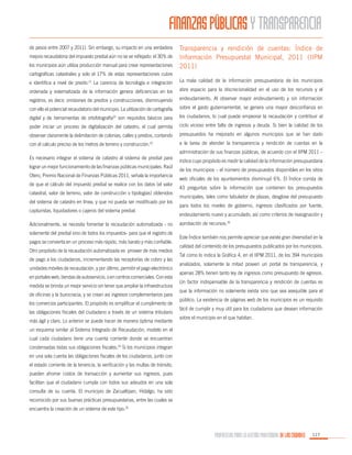 FINANZAS PÚBLICAS Y TRANSPARENCIA
de pesos entre 2007 y 2011). Sin embargo, su impacto en una verdadera
mejora recaudatoria del impuesto predial aún no se ve reflejado: el 30% de
los municipios aún utiliza producción manual para crear representaciones

Transparencia y rendición de cuentas: Índice de
Información Presupuestal Municipal, 2011 (IIPM
2011)

cartográficas catastrales y solo el 17% de estas representaciones cubre
e identifica a nivel de predio.21 La carencia de tecnología e integración

La mala calidad de la información presupuestaria de los municipios

ordenada y sistematizada de la información genera deficiencias en los

abre espacio para la discrecionalidad en el uso de los recursos y el

registros, es decir, omisiones de predios y construcciones, disminuyendo

endeudamiento. Al observar mayor endeudamiento y sin información

con ello el potencial recaudatorio del municipio. La utilización de cartografía

sobre el gasto gubernamental, se genera una mayor desconfianza en

digital y de herramientas de ortofotografía22 son requisitos básicos para

los ciudadanos, lo cual puede empeorar la recaudación y contribuir al

poder iniciar un proceso de digitalización del catastro, el cual permita

ciclo vicioso entre falta de ingresos y deuda. Si bien la calidad de los

observar claramente la delimitación de colonias, calles y predios, contando

presupuestos ha mejorado en algunos municipios que se han dado

con el cálculo preciso de los metros de terreno y construcción.

a la tarea de atender la transparencia y rendición de cuentas en la

23

Es necesario integrar el sistema de catastro al sistema de predial para
lograr un mejor funcionamiento de las finanzas públicas municipales. Raúl
Otero, Premio Nacional de Finanzas Públicas 2011, señala la importancia
de que el cálculo del impuesto predial se realice con los datos (el valor
catastral, valor de terreno, valor de construcción o tipologías) obtenidos
del sistema de catastro en línea, y que no pueda ser modificado por los
capturistas, liquidadores o cajeros del sistema predial.
Adicionalmente, se necesita fomentar la recaudación automatizada - no
solamente del predial sino de todos los impuestos- para que el registro de
pagos se convierta en un proceso más rápido, más barato y más confiable.
Otro propósito de la recaudación automatizada es proveer de más medios
de pago a los ciudadanos, incrementando las receptorías de cobro y las
unidades móviles de recaudación, y por último, permitir el pago electrónico
en portales web, tiendas de autoservicio, o en centros comerciales. Con esta
medida se brinda un mejor servicio sin tener que ampliar la infraestructura
de oficinas y la burocracia, y se crean así ingresos complementarios para
los comercios participantes. El propósito es simplificar el cumplimento de
las obligaciones fiscales del ciudadano a través de un sistema tributario
más ágil y claro. Lo anterior se puede hacer de manera óptima mediante

administración de sus finanzas públicas, de acuerdo con el IIPM 2011 –
índice cuyo propósito es medir la calidad de la información presupuestaria
de los municipios – el número de presupuestos disponibles en los sitios
web oficiales de los ayuntamientos disminuyó 6%. El Índice consta de
43 preguntas sobre la información que contienen los presupuestos
municipales, tales como tabulador de plazas, desglose del presupuesto
para todos los niveles de gobierno, ingresos clasificados por fuente,
endeudamiento nuevo y acumulado, así como criterios de reasignación y
aprobación de recursos.26
Este Índice también nos permite apreciar que existe gran diversidad en la
calidad del contenido de los presupuestos publicados por los municipios.
Tal como lo indica la Gráfica 4, en el IIPM 2011, de los 394 municipios
analizados, solamente la mitad poseen un portal de transparencia, y
apenas 28% tienen tanto ley de ingresos como presupuesto de egresos.
Un factor indispensable de la transparencia y rendición de cuentas es
que la información no solamente exista sino que sea asequible para el
público. La existencia de páginas web de los municipios es un requisito
fácil de cumplir y muy útil para los ciudadanos que desean información
sobre el municipio en el que habitan.

un esquema similar al Sistema Integrado de Recaudación, modelo en el
cual cada ciudadano tiene una cuenta corriente donde se encuentran
condensadas todas sus obligaciones fiscales.24 Si los municipios integran
en una sola cuenta las obligaciones fiscales de los ciudadanos, junto con
el estado corriente de la tenencia, la verificación y las multas de tránsito,
pueden ahorrar costos de transacción y aumentar sus ingresos, pues
facilitan que el ciudadano cumpla con todos sus adeudos en una sola
consulta de su cuenta. El municipio de Zacualtipan, Hidalgo, ha sido
reconocido por sus buenas prácticas presupuestarias, entre las cuales se
encuentra la creación de un sistema de este tipo.25

PROPUESTAS PARA LA GESTIÓN PROFESIONAL DE LAS CIUDADES

117

 