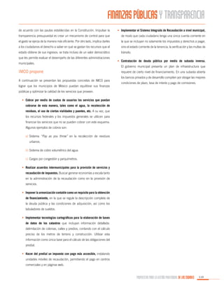 FINANZAS PÚBLICAS Y TRANSPARENCIA
de acuerdo con las pautas establecidas en la Constitución. Impulsar la

•	 Implementar el Sistema Integrado de Recaudación a nivel municipal,

transparencia presupuestal es crear un mecanismo de control para que

de modo que cada ciudadano tenga una única cuenta corriente en

el gasto se ejerza de la manera más eficiente. Por otro lado, implica darles

la que se incluyan no solamente los impuestos y derechos a pagar,

a los ciudadanos el derecho a saber en qué se gastan los recursos que el

sino el estado corriente de la tenencia, la verificación y las multas de

estado obtiene de sus ingresos: se trata incluso de un valor democrático

tránsito.

que les permite evaluar el desempeño de las diferentes administraciones
municipales.

IMCO propone
A continuación se presentan las propuestas concretas de IMCO para
lograr que los municipios de México puedan equilibrar sus finanzas

•	 Contratación de deuda pública por medio de subasta inversa.
El gobierno municipal presenta un plan de infraestructura que
requiere de cierto nivel de financiamiento. En una subasta abierta
los bancos privados y de desarrollo compiten por otorgar las mejores
condiciones de plazo, tasa de interés y pago de comisiones.

públicas y optimizar la calidad de los servicios que proveen.
•	 Cobrar por medio de cuotas de usuarios los servicios que puedan
cobrarse de esta manera, tales como el agua, la recolección de
residuos, el uso de ciertas vialidades y puentes, etc. A su vez, que
los recursos federales y los impuestos generales se utilicen para
financiar los servicios que no se pueden cobrar con este esquema.
Algunos ejemplos de cobros son:
a)	Sistema “Pay as you throw” en la recolección de residuos
urbanos.
b)	Sistema de cobro volumétrico del agua.
c)	 Cargos por congestión y parquímetros.
•	 Realizar acuerdos intermunicipales para la provisión de servicios y
recaudación de impuestos. Buscar generar economías a escala tanto
en la administración de la recaudación como en la provisión de
servicios.
•	 Imponer la armonización contable como un requisito para la obtención
de financiamiento, en la que se regule la descripción completa de
la deuda pública y las condiciones de adquisición, así como los
tabuladores de sueldos.
•	 Implementar tecnologías cartográficas para la elaboración de bases
de datos de los catastros que incluyan información detallada:
delimitación de colonias, calles y predios, contando con el cálculo
preciso de los metros de terreno y construcción. Utilizar esta
información como única base para el cálculo de las obligaciones del
predial.
•	 Hacer del predial un impuesto con pago más accesible, instalando
unidades móviles de recaudación, permitiendo el pago en centros
comerciales y en páginas web.

PROPUESTAS PARA LA GESTIÓN PROFESIONAL DE LAS CIUDADES

119

 