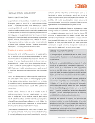 SEGURIDAD
¿Qué hace segura a una ciudad?

de fuerzas policiales metropolitanas o intermunicipales (como ya se
ha intentado en estados como Veracruz y Jalisco), pero ese tipo de

Alejandro Hope y Christian Cuéllar
La seguridad urbana tiende a identificarse irremediablemente con la policía.
Sin embargo, la policía es solo uno de los instrumentos para combatir
el delito. La mayor parte de los delitos son de orden local, por lo que su

arreglo enfrenta importantes restricciones legales y presupuestales. Otra
posibilidad es la creación gradual de policías estatales que asuman la
responsabilidad por la seguridad de los municipios, ya sea por mandato
legal o mediante convenios entre los estados y los municipios.

prevención probablemente necesite de la ayuda de más actores. Los

Además de resolver el problema de coordinación, es necesario que la policía

ciudadanos cumplen parcialmente esta función al dotar de ojos adicionales a

mantenga cercanía con su comunidad. El Distrito Federal ha implementado

las calles. No obstante, se necesita crear condiciones para que las personas

una estrategia de vigilancia por cuadrantes. La ciudad se divide en 918

realmente puedan ser los vigilantes silenciosos y generar una comunicación

cuadrantes de aproximadamente un kilómetro cuadrado donde tres

efectiva con la policía. En este capítulo se proponen algunas estrategias para

elementos son responsables de la incidencia delictiva y de la vinculación con

mejorar la prevención, vigilancia y acción contra el delito en las ciudades,

las personas que habiten o laboren en la zona.3 Se genera cercanía sin perder

incluyendo, entre otros temas, medidas para mejorar la coordinación entre

las ventajas del mando único, particularmente en lo relativo al intercambio

las distintas policías municipales, el fomento a esquemas de cooperación

de información: ese tipo de herramientas de cooperación y coordinación no

entre la policía y la sociedad, y el rediseño del espacio urbano.

están disponibles para la mayoría de las policías municipales.

El poder de la acción comunitaria

La estrategia de seguridad en Rio de Janeiro

¿Qué sucede hoy con la policía? Las perspectivas del cargo de policía

La estrategia adoptada recientemente en Río de Janeiro y otras

para los aspirantes, así como los límites institucionales a los que se

ciudades brasileñas ofrece lecciones importantes sobre la seguridad

encuentran sujetos una vez que tienen el puesto pueden explicar su (in)

en zonas urbanas.

eficiencia. Por un lado, el problema de rotación de efectivos impide que
se logre transformar a la policía en una carrera profesional de largo plazo.

El esfuerzo de las autoridades estatales y municipales de Río se ha

Se estima que la tasa de rotación de policías municipales es cercana al

centrado en las favelas (barrios marginales sin infraestructura ni

100%.1 Pertenecer a la policía se considera como una opción temporal

servicios básicos). En un buen número de favelas hay problemas

de ingreso que se elige mientras se encuentra una mejor oportunidad

severos de seguridad pública: grupos criminales vinculados al

laboral.2

comercio de drogas han mantenido durante muchos años el control

Por otra parte, los efectivos municipales conocen bien sus localidades,

de éstas, generando niveles extraordinariamente elevados de delitos.

pero ni la ciudad ni el crimen respetan los límites de la geografía política.

En 2008, las autoridades estatales crearon una nueva figura policial

En otras palabras, existe un problema de coordinación entre los policías

para enfrentar la inseguridad en estas zonas: las Unidades de Policía

de distintos municipios que pertenecen a una misma ciudad y por lo cual

Pacificadora (UPP). Las UPP’s son un instrumento de recuperación

son incapaces de combatir de manera conjunta delitos que tienen las

territorial: entran a las favelas de la mano de la Policía Militar para

mismas raíces.

eliminar el control de los grupos criminales, pero no se retiran.4

El Distrito Federal, a diferencia del resto de las entidades, resuelve el
problema de coordinación al tener una sola policía sujeta a un mando
único. Sin embargo, esta solución es parcial. El Valle de México abarca

Las UPP´s mantienen presencia física permanente en los espacios
recuperados y facilitan el despliegue de iniciativas de prevención
social del delito (infraestructura, educación, salud, etc.).5

más allá de los límites políticos del Distrito Federal: la zona metropolitana

El resultado más destacado del programa es la disminución del

incluye a 59 municipios del Estado de México y a uno de Hidalgo. Ese

número de homicidios: hoy existen favelas cuya tasa de homicidio

hecho plantea el mismo problema que enfrentan las ciudades del resto

se ha reducido a cero y han iniciado un proceso de recuperación de

del país cuya zona urbana abarca a múltiples municipios.

la vida comunitaria. Así, la estrategia en Río de Janeiro demuestra la

Existen opciones complementarias al mando único que pueden servir
para mejorar la coordinación intermunicipal con respecto al intercambio

importancia de a) la coordinación entre niveles de gobierno y b) la
presencia física de la autoridad en el espacio local.

de información y las acciones operativas. Una posibilidad es la creación

PROPUESTAS PARA LA GESTIÓN PROFESIONAL DE LAS CIUDADES

121

 