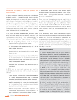 Prevención del crimen a través del rediseño del
espacio urbano
El papel de la población en la prevención del crimen no solo se limita
a mantener informada a la policía. Las personas pueden fungir como

La idea principal de prevenir el crimen a través del diseño es lograr
ambientes más seguros de maneras más inteligentes y menos costosas,
donde se fomente la comunicación entre las personas y su sentido de
pertenencia y responsabilidad.8

vigilantes silenciosos, incluso en ausencia de efectivos policiacos. El

Existen otros marcos teóricos que vinculan el sentido de pertenencia de

diseño del espacio urbano es la herramienta que le permite a la población

un espacio con la seguridad pública. Por ejemplo, la llamada teoría de las

el cumplimiento de su función de observación, pero también puede ser un

“ventanas rotas” postula que los signos físicos de deterioro en un barrio

instrumento para reducir las oportunidades que tienen los delincuentes

son una muestra de desorden, manifiesto en la falta de disposición de

para cometer crímenes. Existe un enfoque que trata de adecuar el entorno

los vecinos para confrontar a personas externas, así como para intervenir

social al objetivo de la disminución del delito: la prevención a través del

cuando se cometa un crimen o para avisar a la policía de los delitos que se

diseño ambiental (CPTED, por sus siglas en inglés).

presenten.

La CPTED parte del supuesto de que el ambiente físico y social urbano

Dichos planteamientos teóricos apuntan a la necesidad de destinar

genera oportunidades para que se cometan delitos. En consecuencia, si se

más recursos a la creación y mantenimiento de los espacios y servicios

modifica ese entorno, puede cambiar la matriz de oportunidades para los

públicos, con la intención de facilitar la vigilancia de la población (por

delincuentes actuales o potenciales. Las premisas básicas de la CPTED son:

ejemplo, a través de mejor alumbrado público), aumentar el número de

6

•	 El delito es específico y situacional: sucede en un espacio
determinado donde surgen oportunidades de delito.
•	 La distribución espacial del delito está relacionada con el uso de
suelo y las redes de transporte.

observadores en las calles (al promover el uso del transporte público y no
motorizado, así como el mantenimiento de las banquetas), y permitir el
desarrollo de mecanismos de cohesión social (con más y mejores lugares
dedicados a la recreación).
Rescate de espacios públicos

•	 Los delincuentes son oportunistas y cometen crímenes en lugares
que conocen bien.

La ciudad de Medellín, Colombia, puso en práctica algunos de
estos principios mediante los Proyectos Urbanos Integrales (PUI).

•	 Las oportunidades surgen como respuesta a las actividades diarias

Los PUI consisten en la transformación física y social de las zonas

de un lugar (por ejemplo, en una zona residencial, los robos a casa

más conflictivas y con más necesidad de la ciudad, al mejorar los

habitación tenderán a suceder en las horas de trabajo, cuando los

espacios públicos, la movilidad, el fortalecimiento de la participación

dueños no se encuentran presentes).

comunitaria y la convivencia.9 Uno de los barrios elegidos para los PUI

•	 Los lugares donde se cometen los delitos tienden a ser sitios sin
observadores.
La CPTED tiene tres recomendaciones primarias para reducir las
oportunidades de comisión de delitos mediante la creación de un espacio
defendible:

fue Santo Domingo Savio, en el cual se inauguró un nuevo sistema
de transporte colectivo en la ciudad: el Metrocable. El teleférico
de Medellín conecta las zonas marginadas al metro de la ciudad
permitiendo una mejor movilidad de la población. Este proyecto ha
sido una alternativa para la recuperación de los espacios públicos y
la integración social, y que además ha tenido efectos positivos en el

1.	 Control de acceso, con la finalidad de delimitar zonas a través

turismo de la ciudad.10 Las consecuencias en seguridad son las que

de la creación de barreras perceptuales y reales a la entrada y al

más resaltan, donde se asocia al Metrocable como detonante de la

movimiento (utilizando puertas, arbustos y señales, por ejemplo).

reducción del 79% de homicidios en un año.11

2.	 Vigilancia natural: diseños que ofrezcan oportunidades para poder

En México, la Secretaría de Desarrollo Social ha implementado el

ver y ser visto, así como facilitar la labor de observadores habituales

Programa “Rescate de Espacios Públicos”, el cual abarca obras de

que reporten comportamientos inusuales.

mejoramiento físico así como acciones de impulso a la organización

3.	 Definición de la propiedad y mantenimiento de los territorios, para
que el ambiente ofrezca indicaciones sobre quién pertenece a un
lugar y poder identificar comportamientos y actores inusuales.7
122

EL MUNICIPIO UNA INSTITUCIÓN DISEÑADA PARA EL FRACASO

social y seguridad comunitaria. Las comparaciones antes y después
de rescatar los espacios públicos muestran que la asistencia
aumentó en más del 40%, además de que se redujo la percepción

 