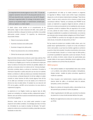 SEGURIDAD
de inseguridad dentro de estos lugares en casi un 18%.12 El costo del

La geolocalización del delito ya ha estado presente en programas

programa representa menos del 2% del presupuesto ejercido en el

de seguridad en México. Ciudad Juárez exhibe mapas comparativos

2010 para desarrollo social, y equivale a poco más del 4% del gasto

después de un año de haberse implementado la estrategia “Todos Somos

efectuado en seguridad pública. Sin embargo, el reto está en que los

Juárez”, donde se nota la reducción de los crímenes en áreas de alta

espacios ya recuperados tengan un mantenimiento constante para

concentración delictiva.15 Además, en la llamada zona PRONAF de esa

evitar que regresen a su estado original.

ciudad, se implementó un programa integral de atención, centrado en

El diseño urbano incide también en el comportamiento de los
delincuentes. Según la teoría situacional del delito, estos pueden ser
reducidos al identificar y bloquear los factores que facilitan a los posibles
delincuentes cometer crímenes.13 En específico, las intervenciones
situacionales intentan:

disminuir la incidencia de la extorsión (en la modalidad de cobro de piso).
El operativo consistió en establecer filtros de seguridad en los accesos
a la zona, además de colocar mantas y cartulinas que indicaban que
los negocios establecidos no aceptaban ser extorsionados. Los comercios
que colocaban estos mensajes estaban protegidos por la Policía Federal.16
La zona PRONAF se convirtió en la más segura de Juárez al abatirse el

•	 Reducir la recompensa del delito

cobro de piso, el secuestro, las ejecuciones y el robo.17

•	 Aumentar el esfuerzo de los delincuentes

No hay manera de erradicar por completo el delito urbano, pero sí es
posible reducir significativamente su impacto en la vida comunitaria al

•	 Aumentar el riesgo de los delincuentes

menor costo posible. Lo que hacen las medidas sugeridas es cambiar la

•	 Reducir las provocaciones a las conductas delictivas

ecuación en favor de la sociedad. Una policía más eficiente y más cercana
a la comunidad tiende a disuadir a un número mayor de delincuentes y

•	 Eliminar las excusas para cometer delitos
Algunas de estas intervenciones se reducen a poner rejas y alarmas. Pero
otras transforman el espacio urbano. Por ejemplo, en 1990 el departamento
de Policía de Los Ángeles puso en marcha una intervención amplia para
reducir la violencia homicida entre miembros de pandillas callejeras. En

a aumentar la posibilidad de capturarlos cuando sea necesario. Por otra
parte, los cambios al entorno urbano reducen las oportunidades para
cometer delitos al crear espacios defendibles donde la vigilancia de los
propios ciudadanos es la primera línea de protección.

IMCO propone

particular, se buscaba reducir la incidencia de los “drive-by-shootings”,
homicidios cometidos desde un vehículo en movimiento. Al analizar la

•	 Crear policías estatales con responsabilidad sobre zonas urbanas

información disponible, la policía descubrió que ese tipo de incidentes

o, en su defecto, crear policías intermunicipales o metropolitanas.

tendían a cometerse en calles secundarias que conectaban directamente

Adoptar también modelos de policía comunitaria, siguiendo el

con vías primarias. La llamada Operación Cul de Sac (callejón sin salida)

modelo de cuadrantes.

consistió en colocar barreras de tráfico durante algunas horas del día

•	 Crear, recuperar y dar mantenimiento a espacios públicos, que

en las calles que conectaban con las vías rápidas con la intención de

abarcan desde las calles y el alumbrado hasta los parques,

eliminar las rutas de salida fáciles. El resultado fue una reducción del

banquetas y centros comunitarios.

27% de los asaltos y del 85% de los homicidios en la zona donde se
implementó el programa.

•	 Mejorar los sistemas de transporte público y desincentivar el uso
del automóvil para aumentar el número de peatones.

La experiencia en Los Ángeles muestra que algunos tipos de delito
pueden ser combatidos con medidas sencillas y relativamente baratas.14

•	 Utilizar la geolocalización del delito para concentrar los esfuerzos

Además, este caso exhibe el carácter eminentemente local del delito y su

de prevención en zonas de alta densidad delictiva (hot spots).

concentración geográfica.
Asimismo, ciertas zonas en una ciudad suelen presentar la mayor

•	 Modificar los reglamentos de construcción en atención a principios
de CPTED.

proporción de los delitos cometidos. Una estrategia para reducir el índice
de criminalidad de una ciudad es localizar los llamados “hot spots”,
analizar los motivos de la concentración de delitos y desarrollar soluciones
focalizadas en estos sitios.

PROPUESTAS PARA LA GESTIÓN PROFESIONAL DE LAS CIUDADES

123

 