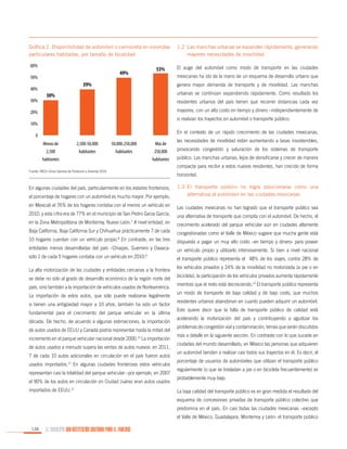 Gráfica 2. Disponibilidad de automóvil o camioneta en viviendas
particulares habitadas, por tamaño de localidad

1.2	 Las manchas urbanas se expanden rápidamente, generando
mayores necesidades de movilidad

60%

El auge del automóvil como modo de transporte en las ciudades

49%

50%
40%
30%

53%

mexicanas ha ido de la mano de un esquema de desarrollo urbano que

39%

genera mayor demanda de transporte y de movilidad. Las manchas
urbanas se continúan expandiendo rápidamente. Como resultado los

30%

residentes urbanos del país tienen que recorrer distancias cada vez
mayores, con un alto costo en tiempo y dinero –independientemente de

20%

si realizan los trayectos en automóvil o transporte público.

10%

En el contexto de un rápido crecimiento de las ciudades mexicanas,

0

las necesidades de movilidad están aumentando a tasas insostenibles,

Menos de

2,500-50,000

50,000-250,000

Más de

2,500

habitantes

habitantes

250,000

provocando congestión y saturación de los sistemas de transporte

habitantes

público. Las manchas urbanas, lejos de densificarse y crecer de manera

habitantes

compacta para recibir a estos nuevos residentes, han crecido de forma
Fuente: INEGI Censo General de Población y Vivienda 2010

horizontal.

el porcentaje de hogares con un automóvil es mucho mayor. Por ejemplo,

1.3	El transporte público no logra posicionarse como una
alternativa al automóvil en las ciudades mexicanas

en Mexicali el 76% de los hogares contaba con al menos un vehículo en

Las ciudades mexicanas no han logrado que el transporte público sea

2010, y esta cifra era de 77% en el municipio de San Pedro Garza García,

una alternativa de transporte que compita con el automóvil. De hecho, el

en la Zona Metropolitana de Monterrey, Nuevo León.7 A nivel entidad, en

crecimiento acelerado del parque vehicular aún en ciudades altamente

Baja California, Baja California Sur y Chihuahua prácticamente 7 de cada

congestionadas como el Valle de México sugiere que mucha gente está

10 hogares cuentan con un vehículo propio.8 En contraste, en las tres

dispuesta a pagar un muy alto costo –en tiempo y dinero- para poseer

entidades menos desarrolladas del país –Chiapas, Guerrero y Oaxaca-

un vehículo propio y utilizarlo intensivamente. Si bien a nivel nacional

sólo 1 de cada 5 hogares contaba con un vehículo en 2010.9

el transporte público representa el 48% de los viajes, contra 28% de

En algunas ciudades del país, particularmente en los estados fronterizos,

La alta motorización de las ciudades y entidades cercanas a la frontera
se debe no sólo al grado de desarrollo económico de la región norte del
país, sino también a la importación de vehículos usados de Norteamérica.
La importación de estos autos, que sólo puede realizarse legalmente
si tienen una antigüedad mayor a 10 años, también ha sido un factor
fundamental para el crecimiento del parque vehicular en la última
década. De hecho, de acuerdo a algunas estimaciones, la importación
de autos usados de EEUU y Canadá podría representar hasta la mitad del
incremento en el parque vehicular nacional desde 2000.10 La importación
de autos usados a menudo supera las ventas de autos nuevos: en 2011,
7 de cada 10 autos adicionales en circulación en el país fueron autos
usados importados.11 En algunas ciudades fronterizas estos vehículos
representan casi la totalidad del parque vehicular –por ejemplo, en 2007
el 90% de los autos en circulación en Ciudad Juárez eran autos usados
importados de EEUU.12

los vehículos privados y 24% de la movilidad no motorizada (a pie o en
bicicleta), la participación de los vehículos privados aumenta rápidamente
mientras que el resto está decreciendo.13 El transporte público representa
un modo de transporte de baja calidad y de bajo costo, que muchos
residentes urbanos abandonan en cuanto pueden adquirir un automóvil.
Esto quiere decir que la falta de transporte público de calidad está
acelerando la motorización del país y contribuyendo a agudizar los
problemas de congestión vial y contaminación, temas que serán discutidos
más a detalle en la siguiente sección. En contraste con lo que sucede en
ciudades del mundo desarrollado, en México las personas que adquieren
un automóvil tienden a realizar casi todos sus trayectos en él. Es decir, el
porcentaje de usuarios de automóviles que utilizan el transporte público
regularmente (o que se trasladan a pie o en bicicleta frecuentemente) es
probablemente muy bajo.
La baja calidad del transporte público es en gran medida el resultado del
esquema de concesiones privadas de transporte público colectivo que
predomina en el país. En casi todas las ciudades mexicanas –excepto
el Valle de México, Guadalajara, Monterrey y León- el transporte público

126

EL MUNICIPIO UNA INSTITUCIÓN DISEÑADA PARA EL FRACASO

 