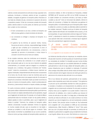TRANSPORTE
colectivo consiste exclusivamente de vehículos de baja capacidad como

concesiones inválidas: en 2011 la Secretaría de Transportes y Vialidad

autobuses, microbuses y minibuses, además de taxis. Los gobiernos

(SETRAVI) del DF reconoció que 94% de los 32,000 microbuses de

estatales, encargados de gestionar el transporte público intraurbano en

la capital contaban con concesiones vencidas y que todas ya habían

casi todas las entidades del país, concesionan la operación del servicio

cumplido su vida útil.15 Como se mencionará más adelante, reformar el

a operadores privados. Si bien las concesiones privadas del transporte

sistema de concesiones –y fortalecer las instituciones que gestionan el

público colectivo existen en muchos países, los sistemas que funcionan

transporte público- es fundamental para que el transporte público mejore

bien cumplen con tres condiciones:

la calidad de su servicio y se vuelva una alternativa viable al automóvil en

(1)	El bien concesionado es una ruta o corredor de transporte, que
define el propio gobierno a través de estudios de demanda.
(2)	Las concesiones se entregan a empresas de transporte, no a

las ciudades mexicanas.16 Resulta crucial que el sistema de transporte
público colectivo esté enfocado a las necesidades de los usuarios, y no de
los transportistas. Un paso fundamental es eliminar la figura del “hombrecamión” y estandarizar la creación de corredores de transporte público,
cuya operación debe estar concesionada a empresas bajo la regulación

individuos.

eficaz de la autoridad local o regional de transporte.
(3)	El gobierno fija los términos de operación (tarifas, horarios,

gobierno regula estrictamente a los concesionarios, y tiene la

2.	
¿A dónde vamos? Ciudades extensas,
congestionadas, contaminadas y con mala calidad
de vida

capacidad de sancionar al concesionario o incluso revocar la

2.1	 La congestión no se resuelve con más vialidades

frecuencias de servicio, vehículos, responsabilidad legal, etcétera)
y vigila que sean cumplidos por el concesionario. Es decir, el

concesión si los términos de la misma son violados.
Las tendencias descritas arriba son inequívocas: los residentes urbanos
En las ciudades mexicanas, estas tres condiciones son la excepción,

del país están haciendo una fuerte apuesta por el automóvil para resolver

no la regla. Las primeras dos condiciones no se cumplen porque el

sus necesidades de movilidad. Es indudable que para muchas familias

bien concesionado suele ser no una ruta sino el derecho de explotarla

urbanas el automóvil puede ser una excelente alternativa de movilidad,

comercialmente, y la concesión suele ser otorgada no a empresas de

particularmente en vista de la baja calidad del transporte público y la

transporte sino a individuos. Esto genera el fenómeno del “hombre-

escasa infraestructura para la movilidad no motorizada. El automóvil

camión”, donde los concesionarios y choferes buscan maximizar sus

ofrece ventajas indiscutibles sobre los demás modos de transporte, y por

ingresos individuales, independientemente del resto de los concesionarios

lo tanto la decisión de los hogares mexicanos de invertir gran parte de su

en la misma ruta. De este modo se crean los incentivos para que los

patrimonio en la compra de estos vehículos no es una sorpresa.

concesionarios compitan entre sí por pasajeros cada día. Por otra parte, el
esquema de concesiones individuales impide que existan economías de
escala en el servicio de transporte público, impide la profesionalización
del servicio, y desincentiva la inversión en mejores unidades y tecnología.

Pero el uso intensivo del automóvil, particularmente en las ciudades,
genera costos importantes para el resto de la sociedad.17 Si los gobiernos
no procuran que los automovilistas absorban los costos que generan a
la sociedad, el resultado es el empeoramiento de problemas como la

En cuanto a la tercera condición –la regulación del servicio- es evidente

congestión vial o la contaminación ambiental. Por otra parte, la evidencia

para quienes utilizan cotidianamente el transporte público que los términos

empírica indica que la congestión no se puede resolver a través de la

de la concesión son violados sistemáticamente por los operadores, al igual

construcción de vialidades, sino a través de políticas que reduzcan el

que el reglamento de tránsito local. Por ejemplo, en la Ciudad de México

número de vehículos en las calles. En el largo plazo, el kilometraje total

prácticamente todos los microbuses circulan con las puertas abiertas y

recorrido por todos los vehículos en una ciudad aumenta en la misma

realizan paradas en sitios no permitidos, pese a que el reglamento de

proporción que crece la longitud de su red vial (manteniendo constante

Asimismo, las unidades de transporte público

todo lo demás). Este principio recibe el nombre de “ley fundamental

colectivo concesionado incumplen estándares mínimos de seguridad

de la congestión vial” y fue postulado en 2009 por dos economistas

en muchas ciudades del país, pues se encuentran en mal estado o

norteamericanos, Gilles Duranton y Matthew A. Turner.18 Esto quiere

inclusive ya cumplieron su vida útil pero siguen en circulación. Todos

decir que, aún si el parque vehicular no aumentara, la construcción de

estos factores incrementan la probabilidad de que ocurran accidentes.

vialidades no podría aliviar la congestión porque simplemente incentivaría

Incluso es común que haya unidades de transporte público operando con

a que la gente utilizara más sus autos. Este fenómeno se conoce como

tránsito lo prohíbe.

14

PROPUESTAS PARA LA GESTIÓN PROFESIONAL DE LAS CIUDADES

127

 