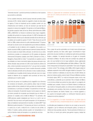“demanda inducida”: cuando el aumento en la oferta de un bien ocasiona
que aumente su demanda.

Gráfica 3. Capacidad de corredores (personas por hora en un
carril de 3.5 metros de ancho en una ciudad, en una misma
dirección)

En las ciudades mexicanas, donde el parque vehicular aumenta a tasas
cercanas al 10%, intentar resolver la congestión a través de obras viales
es ingenuo. Si bien es importante que las ciudades cuenten con una
infraestructura vial moderna, es hora de reconocer que este tipo de

Autos

Autobús

Bicicleta

BRT 1 carril

Peatones

Tren ligero BRT 2 carriles

2,000

9,000

14,000

17,000

19,000

22,000

Metro

Tren suburbano

proyectos no reducen la congestión. Por ejemplo, en la Ciudad de México,
los grandes proyectos viales de las dos últimas administraciones (20002006 y 2006-2012) no frenaron la tendencia hacia mayor congestión,
resultado del aumento en el parque vehicular. En 2007 la Secretaría del
Medio Ambiente informó que la velocidad promedio de los vehículos que
circulaban por la capital era apenas 17 km/h.19 Esta cifra era de casi 39
km/h en 1996 y desde entonces ha caído sistemáticamente.20 El parque
vehicular ha crecido mucho más rápidamente que la oferta de vialidades,

45,000

80,000 100,000

Fuente: GTZ, 2010

y el resultado ha sido el deterioro de la congestión. De acuerdo a un
estudio reciente de IBM, la capital mexicana ostenta la dudosa distinción

Pero, a pesar de que los automóviles son el modo menos eficiente para

de ser la ciudad con el peor tráfico vehicular –en términos de sus costos

transportar personas, las obras viales siguen concentrando la mayor

económicos y sociales- en comparación con 20 ciudades de relevancia

parte de los recursos invertidos en movilidad por parte de las autoridades

internacional (incluyendo ciudades como Pekín y Shenzen en China, o

locales y estatales. Un ejemplo elocuente es el gasto en transporte

21

Bangalore y Nueva Delhi en India). Curiosamente, la capital es una de

del Estado de México. No sólo se trata de la entidad más poblada del

las entidades con menor crecimiento relativo del parque vehicular en las

país, sino que también es la de mayor población urbana, aglomerada

últimas décadas (tasa promedio de 3.8% anual durante los últimos 20

principalmente en la Zona Metropolitana del Valle de México.26 Sólo 19%

años, contra el promedio nacional de 6.1%),22 y la que más ha invertido

de los mexiquenses se transporta en automóviles27 (6 de cada 10 hogares

en mejorar su infraestructura vial. Si bien no existe información confiable

no tienen coche).28 Sin embargo, entre 2008 y 2010 el gasto estatal en

sobre la velocidad promedio de los vehículos en otras ciudades del país,

vialidades representó más de 90% del gasto estatal en transporte.29 Con

es probable que en aquellas donde el parque vehicular crece con mayor

el dinero invertido en vialidades en esos tres años (15,530 millones de

rapidez el deterioro de la congestión esté ocurriendo de forma más

pesos) se hubieran podido construir hasta 13 líneas de Mexibús (autobús

acelerada que en nuestra capital.

de tránsito rápido, BRT),30 un modo de transporte masivo mucho más
costo-efectivo y sostenible que el automóvil. Pero el Estado de México

Una forma de pensar en el problema de la congestión es en términos

no es la única entidad que prioriza las obras viales en su programa de

de corredores de transporte: ¿cómo podemos utilizar mejor el limitado

movilidad para ciudades. Incluso en el Distrito Federal, la entidad que

espacio público de las ciudades de modo que todos nos movamos mejor?

más invierte en transporte público, la construcción de vialidades aún es

Considerando un carril típico de vialidad,23 el automóvil es el modo más

considerada como prioritaria. Este hecho es resaltado en la publicidad

ineficaz de transporte. El automóvil requiere mucho espacio en relación

oficial del Gobierno del Distrito Federal, que a menudo agradece a

al número promedio de ocupantes que transporta (que es inferior a 2

los usuarios de transporte público su contribución financiera para la

personas en ciudades como el Valle de México).24 En promedio, sólo

realización de dichos proyectos.31

2,000 personas pueden desplazarse por hora en un carril si van en
automóvil. Pero ese mismo carril podría transportar a 14 mil personas si
éstas se trasladaran exclusivamente en bicicleta. Un sistema BRT25 (tipo

2.2	La congestión y la mala movilidad son un lastre para la
calidad de vida y competitividad de las ciudades mexicanas

Metrobús) puede transportar 17 mil personas por hora en una dirección,

La dificultad para trasladarnos al interior de una ciudad, ya sea por la

si cuenta con un carril, o hasta 45 mil, si cuenta con dos carriles. La

congestión o por la ineficiencia del transporte público, se traduce en

Gráfica 3 muestra cuántas personas pueden ser transportadas en un

millones de horas perdidas cada día. Para las personas el tiempo es un

carril en distintos modos de transporte, en un periodo de una hora:

bien finito, un insumo que usamos para generar riqueza y realizar las

128

EL MUNICIPIO UNA INSTITUCIÓN DISEÑADA PARA EL FRACASO

 