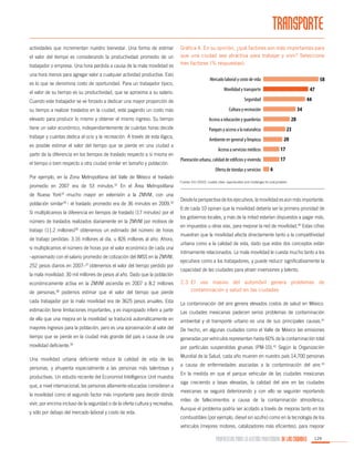 TRANSPORTE
actividades que incrementan nuestro bienestar. Una forma de estimar
el valor del tiempo es considerando la productividad promedio de un
trabajador o empresa. Una hora perdida a causa de la mala movilidad es
una hora menos para agregar valor a cualquier actividad productiva. Esto
es lo que se denomina costo de oportunidad. Para un trabajador típico,
el valor de su tiempo es su productividad, que se aproxima a su salario.

Gráfica 4. En su opinión, ¿qué factores son más importantes para
que una ciudad sea atractiva para trabajar y vivir? Seleccione
tres factores (% respuestas):

Mercado laboral y costo de vida
Movilidad y transporte

Cuando este trabajador se ve forzado a dedicar una mayor proporción de

Seguridad

su tiempo a realizar traslados en la ciudad, está pagando un costo más

Cultura y recreación

elevado para producir lo mismo y obtener el mismo ingreso. Su tiempo

Acceso a educación y guarderías

tiene un valor económico, independientemente de cuántas horas decide

Parques y acceso a la naturaleza

trabajar y cuántas dedica al ocio y la recreación. A través de esta lógica,
es posible estimar el valor del tiempo que se pierde en una ciudad a
partir de la diferencia en los tiempos de traslado respecto a sí misma en
el tiempo o bien respecto a otra ciudad similar en tamaño y población.

Ambiente en general y limpieza
Acceso a servicios médicos
Planeación urbana, calidad de edificios y vivienda
Oferta de tiendas y servicios

Por ejemplo, en la Zona Metropolitana del Valle de México el traslado
promedio en 2007 era de 53 minutos.32 En el Área Metropolitana
de Nueva York33 -mucho mayor en extensión a la ZMVM, con una
población similar34 - el traslado promedio era de 36 minutos en 2009.35
Si multiplicamos la diferencia en tiempos de traslado (17 minutos) por el
número de traslados realizados diariamente en la ZMVM por motivos de
trabajo (11.2 millones)36 obtenemos un estimado del número de horas
de trabajo perdidas: 3.16 millones al día, u 826 millones al año. Ahora,
si multiplicamos el número de horas por el valor económico de cada una
–aproximado con el salario promedio de cotización del IMSS en la ZMVM,
252 pesos diarios en 2007–37 obtenemos el valor del tiempo perdido por
la mala movilidad: 30 mil millones de pesos al año. Dado que la población

Fuente: EIU (2010). Livable cities: opportunities and challenges for policymakers

Desde la perspectiva de los ejecutivos, la movilidad es aún más importante.
6 de cada 10 opinan que la movilidad debería ser la primera prioridad de
los gobiernos locales, y más de la mitad estarían dispuestos a pagar más,
en impuestos u otras vías, para mejorar la red de movilidad.40 Estas cifras
muestran que la movilidad afecta directamente tanto a la competitividad
urbana como a la calidad de vida, dado que estos dos conceptos están
íntimamente relacionados. La mala movilidad le cuesta mucho tanto a los
ejecutivos como a los trabajadores, y puede reducir significativamente la
capacidad de las ciudades para atraer inversiones y talento.

de personas,38 podemos estimar que el valor del tiempo que pierde

2.3	El uso masivo del automóvil genera problemas de
contaminación y salud en las ciudades

cada trabajador por la mala movilidad era de 3625 pesos anuales. Esta

La contaminación del aire genera elevados costos de salud en México.

estimación tiene limitaciones importantes, y es inapropiado inferir a partir

Las ciudades mexicanas padecen serios problemas de contaminación

de ella que una mejora en la movilidad se traducirá automáticamente en

ambiental y el transporte urbano es una de sus principales causas.41

mayores ingresos para la población, pero es una aproximación al valor del

De hecho, en algunas ciudades como el Valle de México las emisiones

tiempo que se pierde en la ciudad más grande del país a causa de una

generadas por vehículos representan hasta 60% de la contaminación total

movilidad deficiente.39

por partículas suspendidas gruesas (PM-10).42 Según la Organización

económicamente activa en la ZMVM ascendía en 2007 a 8.2 millones

Una movilidad urbana deficiente reduce la calidad de vida de las
personas, y ahuyenta especialmente a las personas más talentosas y
productivas. Un estudio reciente del Economist Intelligence Unit muestra
que, a nivel internacional, las personas altamente educadas consideran a
la movilidad como el segundo factor más importante para decidir dónde
vivir, por encima incluso de la seguridad o de la oferta cultura y recreativa,
y sólo por debajo del mercado laboral y costo de vida.

Mundial de la Salud, cada año mueren en nuestro país 14,700 personas
a causa de enfermedades asociadas a la contaminación del aire.43
En la medida en que el parque vehicular de las ciudades mexicanas
siga creciendo a tasas elevadas, la calidad del aire en las ciudades
mexicanas se seguirá deteriorando y con ello se seguirán reportando
miles de fallecimientos a causa de la contaminación atmosférica.
Aunque el problema podría ser acotado a través de mejoras tanto en los
combustibles (por ejemplo, diesel sin azufre) como en la tecnología de los
vehículos (mejores motores, catalizadores más eficientes), para mejorar

PROPUESTAS PARA LA GESTIÓN PROFESIONAL DE LAS CIUDADES

129

 