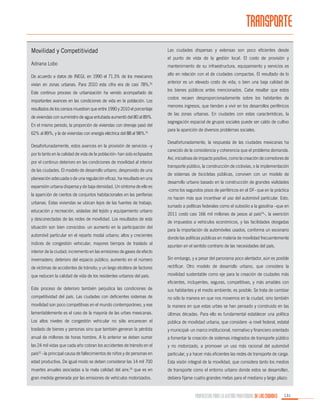 TRANSPORTE
Movilidad y Competitividad

Las ciudades dispersas y extensas son poco eficientes desde
el punto de vista de la gestión local. El costo de provisión y

Adriana Lobo

mantenimiento de su infraestructura, equipamiento y servicios es

De acuerdo a datos de INEGI, en 1990 el 71.3% de los mexicanos
vivían en zonas urbanas. Para 2010 esta cifra era de casi 78%.50
Este continuo proceso de urbanización ha venido acompañado de
importantes avances en las condiciones de vida en la población. Los
resultados de los censos muestran que entre 1990 y 2010 el porcentaje
de viviendas con suministro de agua entubada aumentó del 80 al 89%.
En el mismo periodo, la proporción de viviendas con drenaje pasó del
62% al 89%, y la de viviendas con energía eléctrica del 88 al 98%.51
Desafortunadamente, estos avances en la provisión de servicios –y
por lo tanto en la calidad de vida de la población- han sido eclipsados
por el continuo deterioro en las condiciones de movilidad al interior
de las ciudades. El modelo de desarrollo urbano, desprovisto de una
planeación adecuada o de una regulación eficaz, ha resultado en una
expansión urbana dispersa y de baja densidad. Un síntoma de ello es
la aparición de cientos de conjuntos habitacionales en las periferias
urbanas. Estas viviendas se ubican lejos de las fuentes de trabajo,
educación y recreación, aisladas del tejido y equipamiento urbano
y desconectadas de las redes de movilidad. Los resultados de esta
situación son bien conocidos: un aumento en la participación del
automóvil particular en el reparto modal urbano; altos y crecientes
índices de congestión vehicular; mayores tiempos de traslado al

alto en relación con el de ciudades compactas. El resultado de lo
anterior es un elevado costo de vida, o bien una baja calidad de
los bienes públicos antes mencionados. Cabe resaltar que estos
costos recaen desproporcionadamente sobre los habitantes de
menores ingresos, que tienden a vivir en los desarrollos periféricos
de las zonas urbanas. En ciudades con estas características, la
segregación espacial de grupos sociales puede ser caldo de cultivo
para la aparición de diversos problemas sociales.
Desafortunadamente, la respuesta de las ciudades mexicanas ha
carecido de la consistencia y coherencia que el problema demanda.
Así, iniciativas de impacto positivo, como la creación de corredores de
transporte público, la construcción de ciclovías, o la implementación
de sistemas de bicicletas públicas, conviven con un modelo de
desarrollo urbano basado en la construcción de grandes vialidades
-como los segundos pisos de periféricos en el DF- que en la práctica
no hacen más que incentivar el uso del automóvil particular. Esto,
sumado a políticas federales como el subsidio a la gasolina –que en
2011 costó casi 166 mil millones de pesos al país54-, la exención
de impuestos a vehículos económicos, y las facilidades otorgadas
para la importación de automóviles usados, conforma un escenario
donde las políticas públicas en materia de movilidad frecuentemente
apuntan en el sentido contrario de las necesidades del país.

interior de la ciudad; incremento en las emisiones de gases de efecto
invernadero; deterioro del espacio público; aumento en el número

Sin embargo, y a pesar del panorama poco alentador, aún es posible

de víctimas de accidentes de tránsito; y un largo etcétera de factores

rectificar. Otro modelo de desarrollo urbano, que considera la

que reducen la calidad de vida de los residentes urbanos del país.

movilidad sustentable como eje para la creación de ciudades más
eficientes, incluyentes, seguras, competitivas, y más amables con

Este proceso de deterioro también perjudica las condiciones de

sus habitantes y el medio ambiente, es posible. Se trata de cambiar

competitividad del país. Las ciudades con deficientes sistemas de

no sólo la manera en que nos movemos en la ciudad, sino también

movilidad son poco competitivas en el mundo contemporáneo, y ese

la manera en que estas urbes se han pensado y construido en las

lamentablemente es el caso de la mayoría de las urbes mexicanas.

últimas décadas. Para ello es fundamental establecer una política

Los altos niveles de congestión vehicular no sólo encarecen el

pública de movilidad urbana, que considere -a nivel federal, estatal

traslado de bienes y personas sino que también generan la pérdida

y municipal- un marco institucional, normativo y financiero orientado

anual de millones de horas hombre. A lo anterior se deben sumar

a fomentar la creación de sistemas integrados de transporte público

las 24 mil vidas que cada año cobran los accidentes de tránsito en el

y no motorizado, a promover un uso más racional del automóvil

país52 –la principal causa de fallecimientos de niños y de personas en

particular, y a hacer más eficientes las redes de transporte de carga.

edad productiva. De igual modo se deben considerar las 14 mil 700

Esta visión integral de la movilidad, que considera tanto los medios

muertes anuales asociadas a la mala calidad del aire, que es en

de transporte como el entorno urbano donde estos se desarrollan,

gran medida generada por las emisiones de vehículos motorizados.

debiera fijarse cuatro grandes metas para el mediano y largo plazo:

53

PROPUESTAS PARA LA GESTIÓN PROFESIONAL DE LAS CIUDADES

131

 