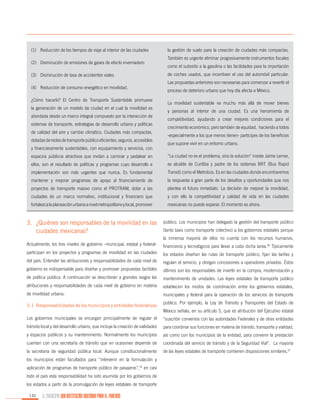 (1)	 Reducción de los tiempos de viaje al interior de las ciudades
(2)	 Disminución de emisiones de gases de efecto invernadero
(3)	 Disminución de tasa de accidentes viales
(4)	 Reducción de consumo energético en movilidad.
¿Cómo hacerlo? El Centro de Transporte Sustentable promueve
la generación de un modelo de ciudad en el cual la movilidad es
abordada desde un marco integral compuesto por la interacción de
sistemas de transporte, estrategias de desarrollo urbano y políticas
de calidad del aire y cambio climático. Ciudades más compactas,
dotadas de redes de transporte público eficientes, seguros, accesibles
y financieramente sustentables, con equipamiento y servicios, con

la gestión de suelo para la creación de ciudades más compactas.
También es urgente eliminar progresivamente instrumentos fiscales
como el subsidio a la gasolina o las facilidades para la importación
de coches usados, que incentivan el uso del automóvil particular.
Las propuestas anteriores son necesarias para comenzar a revertir el
proceso de deterioro urbano que hoy día afecta a México.
La movilidad sustentable va mucho más allá de mover bienes
y personas al interior de una ciudad. Es una herramienta de
competitividad, ayudando a crear mejores condiciones para el
crecimiento económico, pero también de equidad, haciendo a todos
-especialmente a los que menos tienen- partícipes de los beneficios
que supone vivir en un entorno urbano.

espacios públicos atractivos que invitan a caminar y pedalear en

“La ciudad no es el problema, sino la solución” insiste Jaime Lerner,

ellos, son el resultado de políticas y programas cuyo desarrollo e

ex alcalde de Curitiba y padre de los sistemas BRT (Bus Rapid

implementación son más urgentes que nunca. Es fundamental

Transit) como el Metrobús. Es en las ciudades donde encontraremos

mantener y mejorar programas de apoyo al financiamiento de

la respuesta a gran parte de los desafíos y oportunidades que nos

proyectos de transporte masivo como el PROTRAM, dotar a las

plantea el futuro inmediato. La decisión de mejorar la movilidad,

ciudades de un marco normativo, institucional y financiero que

y con ello la competitividad y calidad de vida en las ciudades

fortalezca la planeación urbana a nivel metropolitano y local, promover

mexicanas no puede esperar. El momento es ahora.

3.	 ¿Quiénes son responsables de la movilidad en las
ciudades mexicanas?

público. Los municipios han delegado la gestión del transporte público
(tanto taxis como transporte colectivo) a los gobiernos estatales porque
la inmensa mayoría de ellos no cuenta con los recursos humanos,

Actualmente, los tres niveles de gobierno –municipal, estatal y federal-

financieros y tecnológicos para llevar a cabo dicha tarea.56 Típicamente

participan en los proyectos y programas de movilidad en las ciudades

los estados diseñan las rutas de transporte público, fijan las tarifas y

del país. Entender las atribuciones y responsabilidades de cada nivel de

regulan el servicio, y otorgan concesiones a operadores privados. Éstos

gobierno es indispensable para diseñar y promover propuestas factibles

últimos son los responsables de invertir en la compra, modernización y

de política pública. A continuación se describirán a grandes rasgos las

mantenimiento de unidades. Las leyes estatales de transporte público

atribuciones y responsabilidades de cada nivel de gobierno en materia

establecen los modos de coordinación entre los gobiernos estatales,

de movilidad urbana:

municipales y federal para la operación de los servicios de transporte

3.1	Responsabilidades de los municipios y entidades federativas

público. Por ejemplo, la Ley de Tránsito y Transportes del Estado de
México señala, en su artículo 5, que es atribución del Ejecutivo estatal

Los gobiernos municipales se encargan principalmente de regular el

“suscribir convenios con las autoridades Federales y de otras entidades

tránsito local y del desarrollo urbano, que incluye la creación de vialidades

para coordinar sus funciones en materia de tránsito, transporte y vialidad,

y espacios públicos y su mantenimiento. Normalmente los municipios

así como con los municipios de la entidad, para convenir la prestación

cuentan con una secretaría de tránsito que en ocasiones depende de

coordinada del servicio de tránsito y de la Seguridad Vial”. La mayoría

la secretaría de seguridad pública local. Aunque constitucionalmente

de las leyes estatales de transporte contienen disposiciones similares.57

los municipios están facultados para “intervenir en la formulación y
aplicación de programas de transporte público de pasajeros”,55 en casi
todo el país esta responsabilidad ha sido asumida por los gobiernos de
los estados a partir de la promulgación de leyes estatales de transporte
132

EL MUNICIPIO UNA INSTITUCIÓN DISEÑADA PARA EL FRACASO

 