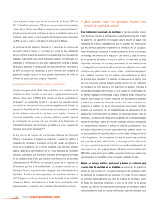 rubro acapara la mayor parte de los recursos de los fondos (57% en
2011). Desafortunadamente, 75% de los recursos destinados a movilidad

4.	
¿Qué pueden hacer los gobiernos locales para
mejorar la movilidad urbana?

urbana de los FM han sido utilizados para construir o mejorar vialidades,60
lo cual no necesariamente contribuye a mejorar la movilidad urbana en el

Crear instituciones municipales de movilidad. Si bien la movilidad urbana

mediano y largo plazo. El único proyecto de transporte masivo financiado

es un tema que requiere la participación y coordinación de los tres niveles

vía FM ha sido la Línea 12 del Metro de la Ciudad de México.

de gobierno, los gobiernos municipales deben asumir el papel más
importante en el tema. El problema es que no cuentan con instituciones

La participación del Gobierno Federal en el desarrollo de sistemas del

que les permitan gestionar eficazmente la movilidad de las ciudades.

transporte público masivo es necesaria en virtud de las debilidades

Para ello necesitan abandonar el modelo tradicional, donde el municipio

técnicas y financieras de los gobiernos municipales y de muchos gobiernos

se encarga únicamente de la regulación del tránsito y deja en manos

estatales. Administrar una red de transporte público concesionado con

de los gobiernos estatales el transporte público concesionado de baja

autobuses y microbuses es una tarea relativamente sencilla y barata.

capacidad (autobuses, microbuses y camionetas). En este modelo, temas

Financiar y gestionar la construcción de una línea de tren suburbano o

como la gestión de la demanda del automóvil, la movilidad no motorizada

de BRT es mucho más complicado y por el momento son contados los

o el transporte público masivo no tienen cabida. Los retos actuales exigen

gobiernos estatales que por sí solos pueden desembolsar los miles de

a las ciudades mexicanas muchas mayores responsabilidades en todos

millones de pesos que estos proyectos requieren.

los ámbitos de la movilidad. Por lo tanto, un buen punto de partida para

La Ley General de Transporte Urbano y Suburbano

muchos municipios urbanos del país sería la creación de una institución
de movilidad, de perfil técnico y con autonomía de gestión, enfocada a

Un panorama general del rol del Gobierno Federal en la movilidad de las

mejorar la movilidad en el municipio (y en la ciudad) en conformidad con

ciudades no estaría completo sin mencionar la Ley General de Transporte

los Planes Integrales de Movilidad Urbana (PIMUS). Estas instituciones

Urbano y Suburbano (LGTUS). Esta iniciativa de ley fue presentada en

tendrían que trabajar de manera conjunta con los gobiernos estatales

el Senado61 en septiembre de 2011, y al cierre del presente informe

y federal en materia de transporte público así como coordinar sus

aún estaba en discusión en dos comisiones legislativas del Senado. La

programas y políticas con los de otros gobiernos municipales. También

aprobación de esta ley tendría implicaciones importantes para la movilidad

tendrían que coordinarse con los institutos locales de planeación a fin de

de las ciudades mexicanas. La ley tiene como objetivo “fomentar el

asegurar la coherencia entre las políticas de desarrollo urbano y las de

transporte sustentable urbano y suburbano público y privado, organizar

movilidad. La creación de instituciones de gestión de la movilidad podría

la coordinación de acciones con ese propósito de la Federación, las

mejorar la movilidad urbana en muchas ciudades del país, impulsando

entidades federativas y los municipios, y establecer y prever regulaciones

su competitividad y elevando la calidad de vida de sus habitantes. Para

federales sobre dicho transporte”.62

que estas instituciones funcionen adecuadamente, deberán contar con

La ley propone la creación de una Comisión Nacional de Transporte
Urbano y Suburbano, encargada de coordinar y regular las políticas y
proyectos de movilidad y transporte de los tres niveles de gobierno a
través de un programa con el mismo propósito. Esta comisión también
estaría cargo de la administración de un Fondo Nacional de Transporte
Urbano y Suburbano, que financiaría proyectos de transporte y movilidad
en las ciudades. Este fondo, que operaría como fideicomiso de Banobras

un equipo profesional especializado y con continuidad a lo largo de varios
ciclos de gobierno, a fin de preservar la curva de aprendizaje y no tener
que comenzar de cero cada tres años. Un buen ejemplo de instituciones
con estas características son los institutos municipales de planeación de
municipios como León y Aguascalientes. El diseño institucional de estos
IMPLANes puede ser de gran utilidad para crear instituciones autónomas
y profesionales de movilidad en las principales ciudades del país.

(independiente al PROTRAM) se financiaría a partir de un impuesto de

Adoptar un enfoque analítico, profesional y basado en evidencia para

50 centavos por litro a los combustibles. La comisión contaría con un

resolver retos de movilidad en las ciudades. Actualmente, los gobiernos

Secretaría Técnica, cuyo titular sería designado por el Presidente de la

locales del país cuentan con muy poca información útil y confiable sobre

República. En virtud de estas propuestas, en caso de ser aprobada, la

los patrones de movilidad de las personas. Por ende, no son capaces

LGTUS jugaría un rol muy importante en el desarrollo de la movilidad

de enfrentar adecuadamente sus retos en materia de movilidad. Como

urbana en México, particularmente a través de la coordinación inter-

en todas las disciplinas empíricas, lo que no se mide no se puede

gubernamental, la regulación de la movilidad y la inversión en el rubro.

mejorar. La creación de instituciones municipales de movilidad podría
institucionalizar la tarea de recabar información sobre la movilidad local

134

EL MUNICIPIO UNA INSTITUCIÓN DISEÑADA PARA EL FRACASO

 