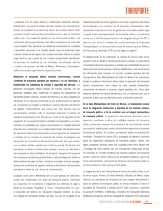 TRANSPORTE
y analizarla a fin de poder diseñar e implementar soluciones idóneas.

colaboración estrecha entre el gobierno municipal, el gobierno del estado

Actualmente, muy pocas ciudades del país cuentan con indicadores en

de Guanajuato, y un consorcio de 17 empresas concesionarias. León

materia de movilidad. A un nivel muy básico, las ciudades deben medir

representa un ejemplo de cómo los gobiernos municipales pueden jugar

su reparto modal (cuánta gente se transporte en auto, a pie, en transporte

un papel activo en el mejoramiento del transporte público, y actualmente

público, etc.), los niveles de satisfacción con el transporte público, y el

cuenta con la red de transporte público más integrada del país. En 2011,

crecimiento del parque vehicular (esto último actualmente se mide sólo

León fue una de las 5 ciudades del mundo nominadas al Sustainable

a nivel estatal). Para identificar con detalle las necesidades de movilidad

Transport Award, un reconocimiento anual del Instituto para las Políticas

y desarrollar soluciones a la medida (desde rutas de autobuses hasta

de Transporte y Desarrollo (ITDP, por sus siglas en inglés)63.

ciclovías y líneas de tren ligero), las ciudades necesitan realizar encuestas
origen-destino, que a partir de una muestra representativa identifiquen
los patrones de movilidad de sus habitantes. Actualmente, sólo las
ciudades más grandes –el Valle de México, Monterrey y Guadalajararealizan encuestas origen-destino, esporádicamente.

El fortalecimiento de los estándares de calidad de servicio debe incluir
aspectos como la calidad y mantenimiento de las unidades, el protocolo de
comportamiento de los operadores y choferes, la confiabilidad del servicio
(observancia de las frecuencias y horarios establecidos), y las herramientas
de información para usuarios. En muchas ciudades grandes del país

Modernizar el transporte público colectivo concesionado, creando

(incluyendo la Zona Metropolitana del Valle de México) las autoridades

corredores de transporte operados por empresas y no por individuos, y

locales no publican información básica sobre la operación del transporte

fortaleciendo los estándares de calidad y seguridad del servicio. Los

público concesionado como mapas de rutas, paradas establecidas,

gobiernos municipales deben trabajar de manera conjunta con los

mecanismos de atención a usuarios, objetos perdidos, etc. Todos estos

gobiernos estatales para modernizar el sistema de concesiones de

aspectos deterioran la calidad del servicio y son un obstáculo para que el

transporte público colectivo, a través de reformas a las leyes estatales de

transporte público sea una alternativa viable al automóvil particular.

transporte. En el esquema tradicional (y aún predominante en México)
las concesiones se entregan a individuos, quienes adquieren el derecho

En la Zona Metropolitana del Valle de México, es fundamental avanzar

de explotar comercialmente una misma ruta. Esto provoca que los

hacia la integración institucional y operativa de los distintos sistemas

concesionarios compitan entre sí, buscando maximizar el número de

de transporte público, a fin de constituir una red integral metropolitana

pasajeros transportados (con frecuencia a costa de la seguridad de los

de transporte público. La experiencia internacional demuestra que la

pasajeros). En un esquema moderno, el objeto concesionado es una ruta o

operación coordinada y eficaz de múltiples sistemas de transporte

corredor en su totalidad, y se otorga a una empresa con probada solvencia

público intraurbano requiere de la existencia de una autoridad central

financiera (no a individuos) por un plazo determinado. Un elemento clave

que coordine, regule y exija cuentas a los distintos organismos y empresas

del esquema moderno de concesiones es que el ingreso de los operadores

de transporte público. En Londres, por ejemplo, existe una autoridad de

o choferes de los camiónes no depende del número de pasajeros que

movilidad –Transport for London (TfL)- encargada de planear y coordinar

transportan (en contraste con el esquema tradicional), sino que cuentan

todos los organismos operadores de transporte público –Metro, tren

con un salario estable y prestaciones conforme a la ley. Por lo tanto, los

ligero, autobuses, tranvías, botes, etc. Ciudades como París, Nueva York

operadores no tienen incentivos para manejar a exceso de velocidad o

o Santiago de Chile cuentan con una arquitectura institucional similar.

hacer paradas en sitios prohibidos a fin de “ganar” pasajeros. Un esquema

En contraste, en el Valle de México los distintos sistemas de transporte

de concesiones de este tipo permite llevar a cabo la integración tarifaria y

público –tanto del Distrito Federal como del Estado de México- operan de

de los sistemas de pago –es decir, introducir una tarjeta única de prepago,

forma descoordinada, reduciendo la eficiencia del transporte público e

que permita centralizar los ingresos tarifarios y distribuirlos a las empresas

incrementando los costos y tiempos de traslado.

operadoras a través de una cámara de compensación.

La integración de la red metropolitana de transporte público debe ocurrir

Ciudades como León o Monterrey son un buen ejemplo en este tema:

en varias etapas. Primero, el Distrito Federal y el Estado de México deben

ambas han modernizado sus redes de transporte público, reformado

reformar sus secretarías de transporte para que integren verticalmente a

sus esquemas de concesiones e integrando sus sistemas de pago a

todos los sistemas de transporte público en ambas entidades. Es decir, la

través de las tarjetas “PagoBús” y “Feria”, respectivamente. En León,

Secretaría de Transportes y Vialidad del DF debe coordinar y supervisar

el desarrollo del Sistema de Transporte Integrado Optibús -la única

la operación del Metro, el Metrobús, el Sistema de Transportes Eléctricos

red integral de transporte público del país- ha sido el resultado de la

(trolebús y tren ligero) y la Red de Transporte de Pasajeros (RTP), además de

PROPUESTAS PARA LA GESTIÓN PROFESIONAL DE LAS CIUDADES

135

 