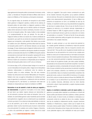 seguir gestionando el transporte público concesionado (microbuses, combis

(cobros por congestión). Esta opción merece consideración por parte

y taxis). La Secretaría de Transporte del Estado de México debe hacer lo

de las ciudades mexicanas más grandes, que ya padecen problemas

propio con el Mexibús, el Tren Suburbano y el transporte concesionado.

serios de este tipo. Otra opción es simplemente cobrar el uso del espacio

En una segunda etapa, las secretarías de transporte de cada entidad
deben gestionar la integración operativa y tarifaria de los sistemas de
transporte público de cada entidad. La integración operativa se refiere
a los mecanismos para lograr que los distintos sistemas de transporte
público tomen decisiones de manera coordinada y funcionen como una
sola red de transporte público. Ello implica facilitar la inter-modalidad
y la complementariedad de rutas, por ejemplo. Por otra parte, la
integración tarifaria se refiere a la creación de un sistema centralizado de
recaudación, que a partir de una cámara de compensación determine los

público como estacionamiento (parquímetros). Si bien en México aún
predomina el escepticismo en torno a la factibilidad de este tipo de
medidas, es importante recordar que ya hay antecedentes de programas
de este tipo en ciudades del país. Tal es el caso de Hoy No Circula, el
programa de restricción a la circulación vehicular implementado en
el Distrito Federal en 1990. El programa alcanzó su objetivo, que era
reducir la contaminación del aire a partir de una reducción en el número
de automóviles en circulación.65 El éxito de Hoy No Circula demuestra
que es factible implementar políticas de gestión de la demanda o uso de
automóviles en las ciudades mexicanas.

ingresos que corresponde a cada operador. Este sistema, que ya existe
en ciudades como León o Monterrey, permitiría utilizar todos los sistemas

También se puede promover un uso más racional del automóvil en

de transporte público del DF (o del Edomex) utilizando una sola tarjeta

las ciudades grandes facilitando la transferencia modal del automóvil

de prepago. El mayor obstáculo para la integración tarifaria tanto en el DF

a sistemas de transporte público. Este es el esquema conocido como

como en el Edomex es la existencia del esquema obsoleto de transporte

“park-and-ride”. Para que ello ocurra, los gobiernos locales tendrían que

colectivo concesionado antes descrito. En la ZMVM, el transporte colectivo

desincentivar el uso del automóvil en los centros de las ciudades pero

concesionado es el principal modo de transporte: representa 43% de los

facilitar la construcción de estacionamientos en terminales de transporte

viajes totales y 65% de los viajes en transporte público.64 Por lo tanto,

masivo o incluso en paraderos de autobuses. Otras medidas para fomentar

reformar el sistema de concesiones es indispensable para la integración

un uso más racional del automóvil no dependen necesariamente de la

tarifaria del transporte público tanto en el DF como en el Edomex.

acción directa de los gobiernos locales, pero éstos pueden facilitarlas.
Dos ejemplos son las asociaciones de automóvil compartido (“car-share”)

En la tercera etapa, el DF y el Edomex deben trabajar en la creación de

y los programas escolares y empresariales de transporte colectivo. En los

una red metropolitana de transporte público. Integrar la red metropolitana

EUA y Europa occidental muchas asociaciones de automóvil compartido

implicaría institucionalizar la coordinación entre los sistemas de

operan como empresas, cobrando a sus miembros por el uso limitado

transporte público de ambas entidades. Para ello sería necesario

de sus automóviles. Zipcar, la empresa de automóviles compartidos más

fortalecer las atribuciones de la Comisión Metropolitana de Transporte y

grande del mundo, cuenta con más de 400 mil miembros en 14 ciudades

Vialidad o bien crear una agencia metropolitana de movilidad que fuera

de los EUA y cotiza en la bolsa de valores de Nueva York (NASDAQ: ZIP).

capaz de garantizar la coordinación y colaboración entre las secretarías

En la medida en que se desincentive el uso desmedido del automóvil

de transporte del DF y del Edomex. La coordinación entre estas dos

en las ciudades mexicanas, alternativas como las recién descritas

entidades es indispensable para mejorar la movilidad en la ZMVM.

comenzarán a adquirir mayor popularidad, y surgirán empresas privadas

Desincentivar el uso del automóvil a través de cobros por congestión y

dedicadas a ese fin.

por estacionamiento. Los gobiernos municipales en las zonas urbanas

Impulso a la movilidad no motorizada a partir del espacio público. Los

del país tienen que realizar mayores esfuerzos por desincentivar el

gobiernos municipales deben replantear sus prioridades en el diseño del

uso del automóvil y promover otros modos de transporte. Como se ha

espacio público para favorecer ante todo a peatones, ciclistas y personas

señalado, los automovilistas generan costos importantes para la sociedad

en silla de ruedas. En todo el mundo, la movilidad no motorizada es un

(principalmente la congestión vial y la contaminación) que actualmente

componente central de la calidad de vida en las ciudades. Impulsar

no tienen que resarcir. Si se cobrara por estas externalidades, se reduciría

este tipo de movilidad es relativamente sencillo y requiere inversiones

el uso del automóvil y por lo tanto se reducirían las externalidades

modestas en infraestructura y espacio urbano que la mayoría de los

generadas. Existen muchos mecanismos para encarecer o desincentivar

municipios urbanos pueden realizar. Fomentar la movilidad a pie implica

el uso del automóvil. En ciudades como Londres, Singapur o Estocolmo,

no sólo construir banquetas anchas, limpias y bien iluminadas, sino crear

se cobra a los automóviles por ingresar a ciertas zonas de la ciudad

cruces peatonales seguros y bien señalizados de modo que el peatón

136

EL MUNICIPIO UNA INSTITUCIÓN DISEÑADA PARA EL FRACASO

 