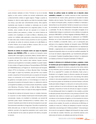 TRANSPORTE
pueda atravesar vialidades sin temor. Promover el uso de la bicicleta

Vincular las políticas locales de movilidad con el desarrollo urbano

significa no sólo construir ciclovías sino también señalamientos viales

sustentable y compacto. Las ciudades mexicanas se están expandiendo

y estacionamientos ciclistas en lugares seguros. Proteger a quienes se

horizontalmente de manera caótica, generando la necesidad de realizar

desplazan en silla de ruedas significa que todas las banquetas tengan

traslados cada vez mayores. Para mejorar la movilidad urbana no bastará

una rampa y que éstas sean suficientemente anchas. Otros aspectos

con mejorar el transporte público, impulsar la movilidad no motorizada o

importantes para impulsar la movilidad no motorizada son el control

desincentivar el uso del automóvil. También es necesario que se reduzcan

del ambulantaje y el fortalecimiento de la seguridad pública. En años

las necesidades de movilidad fomentando el desarrollo urbano compacto

recientes, varias ciudades del país han avanzado en el rescate de

y sustentable. Por ello, las instituciones municipales encargadas de la

espacios públicos para peatones y ciclistas. Los centros históricos de

movilidad deben trabajar en coordinación con los institutos municipales de

ciudades como Guadalajara, la Ciudad de México o Monterrey ahora

planeación (IMPLANES). Los Planes Integrales de Movilidad (PIMUS), que

cuentan con múltiples calles peatonales y zonas libres de automóviles.

algunos municipios están desarrollando en colaboración con FONADIN-

En todos estos casos, el retorno social y económico ha sido muy positivo

Banobras, son un buen instrumento para fortalecer el vínculo institucional

–por ejemplo, las ventas de comercios ubicados en la calle Madero en

entre la movilidad y el desarrollo urbano, y son un prerrequisito para

el Centro Histórico de la Ciudad de México crecieron 20% en el año

participar en los programas federales de transporte masivo (PROTRAM

inmediato a su peatonalización, en 2010.

y PTTU). Otras ciudades colaboran simultáneamente con dependencias

66

federales y organizaciones de la sociedad civil en la implementación de
Desarrollo de sistemas de transporte masivo con apoyo de programas

proyectos de desarrollo urbano con una visión de movilidad sustentable. Tal

federales como PROTRAM y PTTU. Los sistemas de transporte masivo

es el caso de Culiacán y Aguascalientes, que recientemente participaron

(sistemas BRT, trenes ligeros y suburbanos, Metros, tranvías) deben ser

en el proyecto “Ciudades Competitivas Bajas en Carbono” en colaboración

la columna vertebral de las redes de movilidad de las ciudades medias

con Sedesol y el Centro de Transporte Sustentable (CTS México)67.

y grandes del país. Pero construir estos sistemas requiere enormes
inversiones que los gobiernos municipales y estatales no pueden realizar.

Aumentar la eficiencia de la distribución de bienes y productos a través

En este contexto, el Programa de Apoyo al Transporte Masivo (PROTRAM)

de incentivos para que las empresas de transporte de carga coordinen sus

de FONADIN/Banobras y el Programa de Transformación del Transporte

operaciones. La distribución de bienes y productos en los centros urbanos

Urbano (PTTU) de Banobras y el Banco Mundial (Clean Technology

es muy ineficiente, pues en promedio los vehículos de carga utilizan sólo

Fund) juegan un papel muy importante, pues permiten a las ciudades

40% de su capacidad68.En ciudades como Barcelona, Kuala Lumpur y

acceder a esquemas de financiamiento para sus proyectos de transporte

Ámsterdam se ha logrado mejorar la eficiencia operativa del transporte

masivo, en combinación con la inversión privada. Es fundamental que

de carga a través del sistema conocido como cross-docking. Este sistema

los gobiernos municipales asuman un rol de liderazgo en el diseño de
propuestas de proyectos de transporte masivo, en colaboración estrecha
con los gobiernos estatales y con el sector privado. Actualmente, ciudades
como Monterrey, Chihuahua, Puebla y el Valle de México desarrollan
proyectos de transporte masivo con apoyo de estos programas federales.

consiste en crear parques logísticos en las afueras de las ciudades, donde
las mercancías puedan ser transferidas de camiones foráneos a vehículos
locales para realizar entregas en un solo punto o en varios puntos cercanos.
La idea es optimizar el uso de los vehículos de carga, utilizando mejor su
capacidad y reduciendo el número de vehículos de carga en circulación.
El cross-docking puede reducir la congestión en las ciudades y aumentar

El desarrollo de sistemas de transporte masivo en ciudades mexicanas,

la velocidad promedio de los vehículos en vías primarias en 8 km/h69. Para

en conjunción con otras medidas (modernización del transporte público

implementar este sistema es necesario que los gobiernos locales creen

concesionado, impulso a la movilidad no motorizada, uso racional del

una alianza con las empresas de logística y con las empresas de comercio

automóvil) puede mejorar dramáticamente la movilidad urbana. Una

al menudeo, a fin de financiar el desarrollo de parques logísticos en los

condición importante para el éxito de este tipo de proyectos es que sean

accesos de las ciudades. De acuerdo con estimaciones de McKinsey, en

financieramente sostenibles en el largo plazo. Para ello es importante fijar

ciudades de menos de 2 millones de habitantes la inversión inicial para

tarifas adecuadas que, sin dejar de ser accesibles para el grueso de la

implementar cross-docking es de 5 millones de dólares70. Cross-docking va

población, permitan a los organismos operadores cubrir cuando menos

de la mano de una regulación inteligente del transporte de carga, ausente

una alta proporción de los costos de operación del sistema y recuperar

en casi todas las ciudades mexicanas, que comprenda aspectos como

la inversión.

restricciones de horarios y de vialidades para este tipo de tránsito.

PROPUESTAS PARA LA GESTIÓN PROFESIONAL DE LAS CIUDADES

137

 