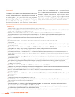 Conclusión
La movilidad es uno de los temas en los cuales los gobiernos locales pueden
incidir de manera más eficaz en la calidad de vida y competitividad de
las ciudades del país. Si bien la coordinación con los gobiernos estatales
y federal es indispensable para llevar a cabo proyectos de infraestructura
de transporte (particularmente de transporte masivo), las ciudades –a

y a partir de ella trazar las estrategias, planes y directrices necesarias
para alcanzarla. Las propuestas presentadas son tan sólo una muestra
pequeña de lo que los gobiernos locales pueden hacer para mejorar
la movilidad en las ciudades. Desarrollar instituciones profesionales y
autónomas en materia de movilidad es quizá el principal requisito para
que los gobiernos locales puedan gestionar eficazmente su movilidad.

través de sus gobiernos locales- deben desarrollar su visión de movilidad,

Referencias
1.

	 Movilidad no motorizada se refiere a la movilidad a pie, en bicicleta, en silla de ruedas y otros modos de transporte sin motor.

2.

	 Aunque estas estadísticas de INEGI tienen a sobreestimar el número de automóviles en circulación -debido a que rara vez se registra a los autos que salen de circulación- el cambio año con año en este registro

3.

	 INEGI (2010). Estadísticas de Vehículos de Motor Registrados en Circulación. Obtenido en: http://www.inegi.org.mx/est/contenidos/Proyectos/registros/economicas/vehiculos/default.aspx

4.

	 Banco Mundial (2009).Motor vehicles (per 1000 people).World Development Indicators. Datos para 2007 y 2008. Obtenido en: http://data.worldbank.org/data-catalog/world-development-indicators

5.

	 INEGI (2010). Estadísticas de Vehículos de Motor Registrados en Circulación. Obtenido en: http://www.inegi.org.mx/est/contenidos/Proyectos/registros/economicas/vehiculos/default.aspx

6.

	 INEGI (2011). Resultados definitivos del Censo de Población y Vivienda 2010. Obtenido en: http://www.censo2010.org.mx/

7.

	Ídem

8.

	 En contraste, en entidades como Chiapas, Oaxaca y Guerrero sólo 1 de cada 5 hogares cuenta con un vehículo propio, de acuerdo a las cifras del Censo 2010 del INEGI.

9.

	 Censo 2010, INEGI

es un buen indicador de qué tan rápido está creciendo el parque vehicular en el país.

10.

	Instituto Mexicano del Transporte (2011). Implementing Sustainable Urban Travel Policies in Mexico. International Transport Forum - OCDE. Obtenido en http://www.internationaltransportforum.org/jtrc/
DiscussionPapers/DP201114.pdf

11.

	 El Economista. “Amparos quitan freno a importación de autos usados”, 17 de enero de 2011. Obtenido en http://eleconomista.com.mx/industrias/2012/01/17/importacion-autos-usados-letrado-industria-amda-0

12.

	Centro Mario Molina (2007). Campaña de Medición de Emisiones Vehiculares en Ciudad Juárez. Obtenido en http://www.centromariomolina.org/calidad-del-aire/juarez/

13.

	Centro de Transporte Sustentable de México (2009). “Manual DOTS”, p.29. Obtenido en http://ctsmexico.org/Manual+DOTS

14.

	Gobierno del Distrito Federal. Reglamento de Tránsito Metropolitano, artículo 22, sección III. Obtenido en http://www.setravi.df.gob.mx/work/sites/stv/resources/LocalContent/515/1/reglamentodetransito.pdf

15.

	Reforma. “Preparan corredores para eliminar micros”, Luis Fernando Reyes, 2 de mayo de 2011. Obtenido en http://www.reforma.com/ciudad/articulo/606/1210394/default.asp?PlazaConsulta=reforma&DirCo
bertura=&TipoCob=0

16.

	Instituto Mexicano del Transporte (2011). “Implementing Sustainable Urban Travel Policies in Mexico”. International Transport Forum – OCDE, p.35. Obtenido en: http://www.internationaltransportforum.org/jtrc/
DiscussionPapers/DP201114.pdf

17.

	 Para más detalles sobre los costos que los automóviles generan para la sociedad, consultar IMCO (2010) Transporte en “Acciones urgentes para las ciudades del futuro: Índice de Competitividad Urbana 2010”,
p.128. Obtenido en: http://imco.org.mx/images/pdf/%C3%8Dndice%20de%20competitividad%20urbana%202010%20Acciones%20urgentes%20para%20las%20ciudades%20del%20futuro.pdf

18.

	Duranton, Gilles y Matthew A. Turner (2006) “Fundamental Law of Road Congestion: Evidence from US cities”. National Bureau of Economic Research. NBER Working Paper 15376.Obtenido en: http://www.
nber.org/papers/w15376.pdf?new_window=1

19.

	El Universal. “Circulan automóviles en DF a 17 km/h”, 8 de octubre de 2007. Obtenido en http://www.eluniversal.com.mx/articulos/43171.html

20.

	 Clean Air Institute (2007). “Revisión crítica de información sobre el proyecto de restricción vehicular sabatina”, página 12. Obtenido en: http://www.sma.df.gob.mx/sma/links/download/archivos/revisioncritica.pdf

21.

	IBM (2011). Commuter Pain Survey. Obtenido en http://www-03.ibm.com/press/us/en/pressrelease/35359.wss

22.

	INEGI (2010). Estadísticas de Vehículos de Motor Registrados en Circulación. Obtenido en: http://www.inegi.org.mx/est/contenidos/Proyectos/registros/economicas/vehiculos/default.aspx

23.

	Un carril de 3.5 metros de ancho

24.

	Fideicomiso para el Mejoramiento de las Vías de Comunicación en el Distrito Federal. “Diagnóstico de la Movilidad de las personas en la Ciudad de México”. Obtenido en http://www.fimevic.df.gob.mx/
problemas/1diagnostico.htm

25.

	Bus Rapid Transit

26.

	Datos del Censo 2010, conforme a la definición de Zonas Metropolitanas de CONAPO, 2005.

27.

	 CTS e ITDP (2011). “Estado de México Movilidad 2025: Transformando la calidad de vida de millones de mexiquenses”, p.21 (con datos de la Encuesta Origen-Destino 2007 para los municipios conurbados del
Estado de México). Obtenido en: http://www.ctsmexico.org/EDOMEX-Movilidad+2025

28.

	INEGI, Censo 2010

29.

	Gobierno del Estado de México (2011). Cuenta pública del gobierno y organismos auxiliares del Estado de México, Tomo I. Resultados Generales, Capitulo 6 Inversión Pública Consolidada. Obtenido en
http://transparencia.edomex.gob.mx/transparencia-fiscal/PDF/Cuenta-Publica-2008/inversion-publica.pdf,
http://transparencia.edomex.gob.mx/transparencia-fiscal/PDF/Cuenta-Publica-2008/inversion2.pdfhttp://transparencia.edomex.gob.mx/transparencia-fiscal/PDF/Cuenta-Publica-2009/inversion-publica.pdf,
http://transparencia.edomex.gob.mx/transparencia-fiscal/PDF/Cuenta-Publica-2010/inversion-publica.pdf

30.

	Considerando un costo de 1,150 millones de pesos por línea, idéntico al de la construcción de la Línea 1 del Mexibús (http://movil.eluniversaledomex.mx/home/nota21248.html)

138

EL MUNICIPIO UNA INSTITUCIÓN DISEÑADA PARA EL FRACASO

 