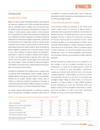 INTRODUCCIÓN
Introducción

sus habitantes. En concreto, las ciudades deben contar con instituciones
profesionales de carácter metropolitano con suficientes atribuciones, recursos

Ciudades disfuncionales

e incentivos para entregar resultados.

México es un país de ciudades. Desde 1960, la población urbana1 del país ha
sido mayor que su población rural.2 En 2010, casi el 80% de los mexicanos

Instituciones para gobernar ciudades

vivían en una localidad urbana.3 En México, como en el resto del mundo,

Una de las ideas centrales que presentamos en este informe es que

las ciudades son sitios que impulsan la productividad de los individuos. Sin

nuestras ciudades carecen de instituciones de gobierno eficaces y

embargo, en muchos aspectos nuestras ciudades no están funcionando

profesionales. Esto es en gran parte el resultado de un diseño institucional

bien. La capacidad de las ciudades mexicanas para elevar la calidad de vida

de gobierno local que no ha logrado evolucionar a la par de los cambios

de sus habitantes en el mediano y largo plazo se ve limitada por el deficiente

demográficos del país. La mayoría de las atribuciones y funciones de

desempeño de las instituciones encargadas de gobernarlas. Los efectos del

los municipios mexicanos datan de la Constitución de 1917,4 cuando

mal funcionamiento de las ciudades están a la vista: las manchas urbanas

la población de México era de aproximadamente 14 millones –de los

se expanden de forma caótica a través de enclaves de vivienda remotos y

cuales sólo 4 millones habitaban en ciudades.5 Actualmente, la población

desvinculados del resto de la ciudad, las calles se saturan de vehículos que

urbana del país es de casi 90 millones y existen 11 ciudades de más de

generan congestión y contaminan el aire, el suministro de agua no alcanza

un millón de habitantes.6 Las instituciones de gobierno local que fueron

a cubrir a toda la población, los espacios públicos lucen deteriorados y

pensadas para un país con un territorio despoblado y mayoritariamente

abandonados, la mayoría de la población manifiesta sentirse insegura y

rural, ahora deben responder a las necesidades de un México altamente

no confía en las instituciones locales de seguridad pública. Todos estos

urbanizado.7

síntomas hacen de las ciudades mexicanas lugares menos atractivos para
vivir, invertir y trabajar. Lo anterior es resultado de instituciones de gobierno

Gobernar eficazmente las ciudades del país se ha convertido en una

mal diseñadas, sin los recursos técnicos, organizacionales y financieros para

labor compleja no solo por su acelerado crecimiento, sino por su

llevar a cabo sus tareas de forma eficiente.

metropolización. La mayoría de las ciudades grandes y medias del

Para elevar la competitividad de las ciudades del país es necesario contar
con gobiernos locales profesionalizados, eficaces y estables, capaces de
entregar resultados y de trabajar de manera conjunta con otras autoridades.
Pretender que las ciudades mexicanas pueden funcionar mejor sin
modificar sus instituciones de gobierno (incorporadas en el municipio, la
unidad básica jurídico-administrativa en México) es ingenuo. Sin innovación
institucional, el municipio es una institución diseñada para el fracaso.

país se han convertido en zonas metropolitanas –esencialmente,
ciudades que se extienden sobre el territorio de dos o más municipios
o entidades federativas.8 El Valle de México se convirtió en la primera
zona metropolitana del país en los años 40 con la conurbación entre
la delegación Miguel Hidalgo del Distrito Federal y el municipio de
Naucalpan en el Estado de México.9 A 2005, CONAPO identificaba
56 zonas metropolitanas en el país, que concentraban al 56% de la
población nacional y al 79% de la población urbana del país. Lo anterior

Las ciudades mexicanas deben transformar sus instituciones de gobierno

quiere decir que México no es sólo un país urbano –estrictamente

para ser más productivas y competitivas, y así elevar la calidad de vida de

hablando, sino que es un país de zonas metropolitanas.

Gráfica 1. Indicadores del proceso de metropolización de México, 1960-2005

Indicador

1960

1980

1990

2000

2005

2010*

12

26

37

55

56

56

Delegaciones y municipios metropolitanos

64

131

155

309

345

345

Entidades federativas con ZMs

14

20

26

29

29

29

Zonas metropolitanas

Población total (millones)

9.0

26.1

31.5

51.5

57.9

66.2

Porcentaje de la población total

25.6

39.1

38.8

52.8

56.0

58.9

Porcentaje de la población urbana

66.3

71.1

67.5

77.3

78.6

77.8

Fuente: CONAPO (2007). Delimitación de las zonas metropolitanas de México 2005, p.10.
*Estimación IMCO con datos del Censo 2010

PROPUESTAS PARA LA GESTIÓN PROFESIONAL DE LAS CIUDADES

13

 